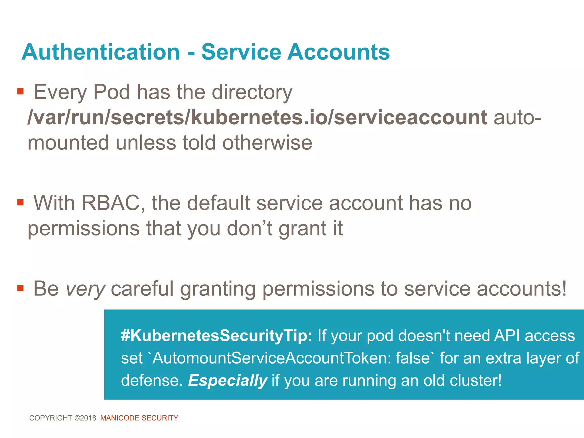 COPYRIGHT ©2018 MANICODE SECURITY
Authentication - Service Accounts
#KubernetesSecurityTip: If your pod doesn't need API access
set `AutomountServiceAccountToken: false` for an extra layer of
defense. Especially if you are running an old cluster!
 Every Pod has the directory
/var/run/secrets/kubernetes.io/serviceaccount auto-
mounted unless told otherwise
 With RBAC, the default service account has no
permissions that you don’t grant it
 Be very careful granting permissions to service accounts!
 