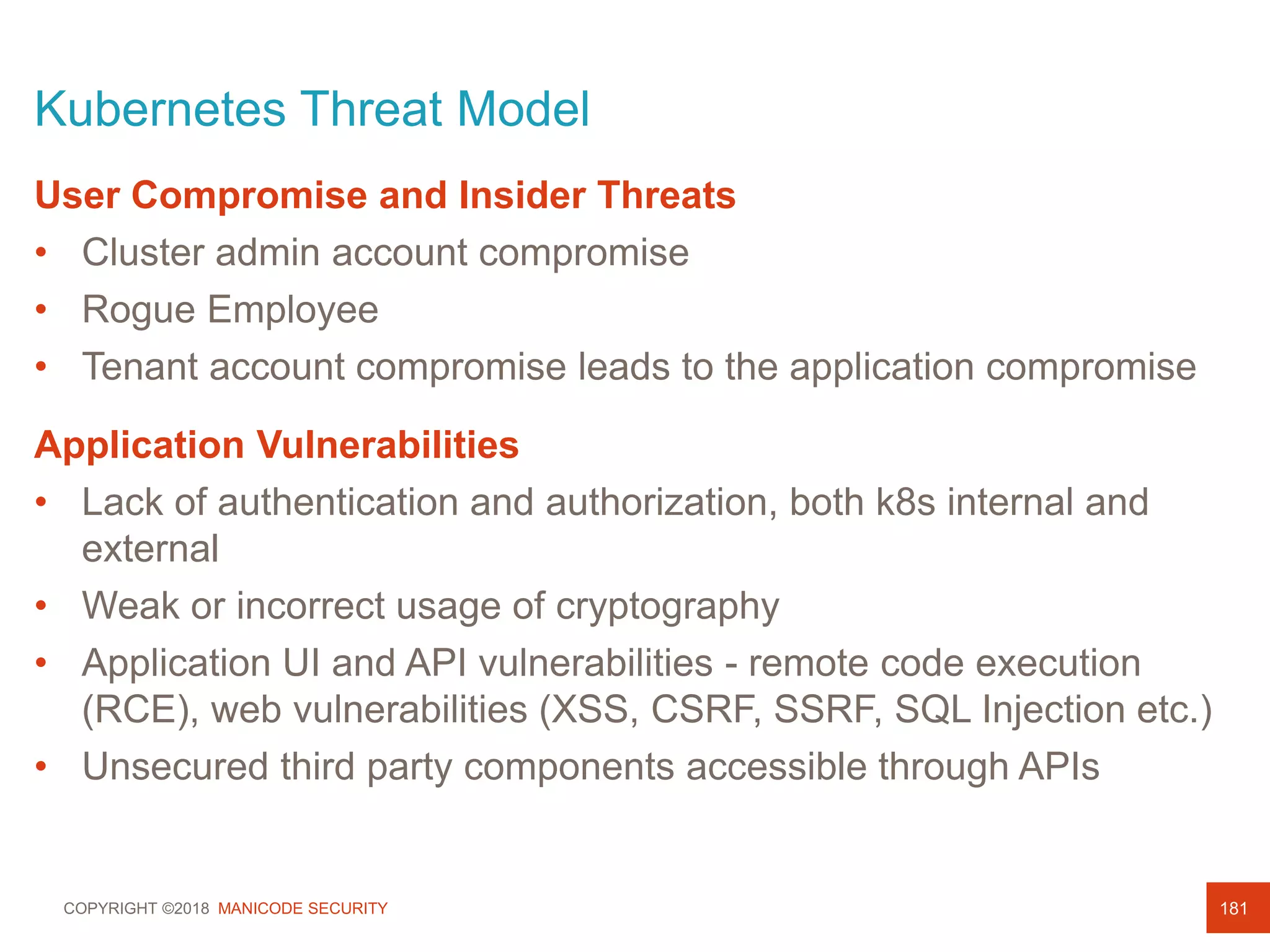 COPYRIGHT ©2018 MANICODE SECURITY
Kubernetes Threat Model
181
User Compromise and Insider Threats
• Cluster admin account compromise
• Rogue Employee
• Tenant account compromise leads to the application compromise
Application Vulnerabilities
• Lack of authentication and authorization, both k8s internal and
external
• Weak or incorrect usage of cryptography
• Application UI and API vulnerabilities - remote code execution
(RCE), web vulnerabilities (XSS, CSRF, SSRF, SQL Injection etc.)
• Unsecured third party components accessible through APIs
 