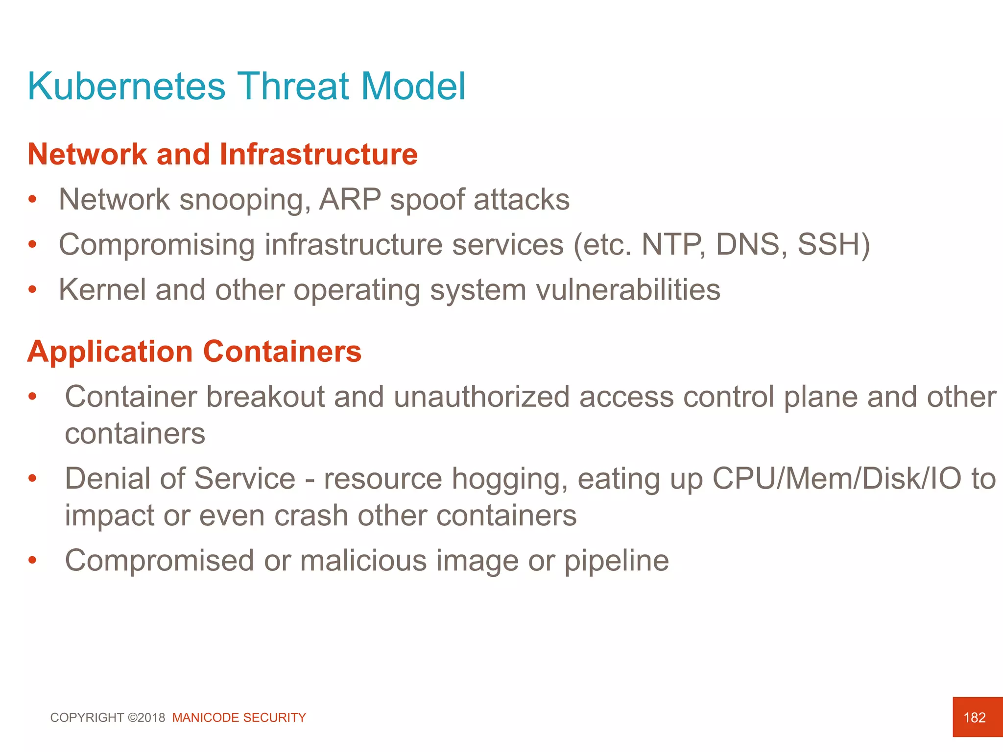 COPYRIGHT ©2018 MANICODE SECURITY
Kubernetes Threat Model
182
Network and Infrastructure
• Network snooping, ARP spoof attacks
• Compromising infrastructure services (etc. NTP, DNS, SSH)
• Kernel and other operating system vulnerabilities
Application Containers
• Container breakout and unauthorized access control plane and other
containers
• Denial of Service - resource hogging, eating up CPU/Mem/Disk/IO to
impact or even crash other containers
• Compromised or malicious image or pipeline
 
