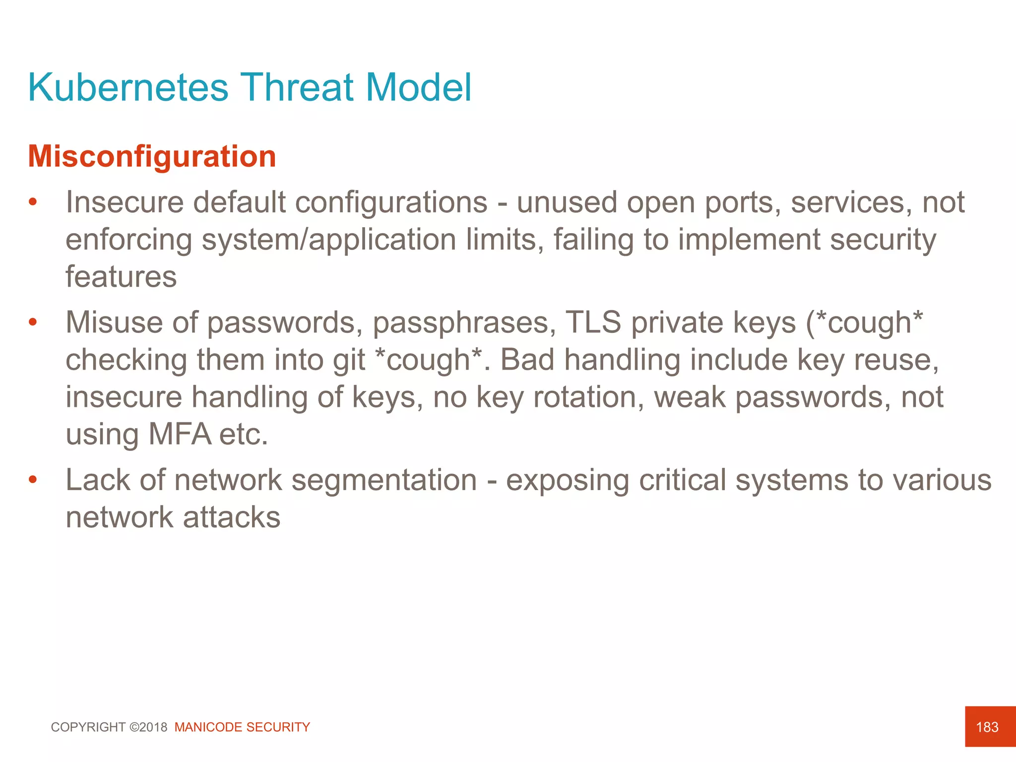 COPYRIGHT ©2018 MANICODE SECURITY
Kubernetes Threat Model
183
Misconfiguration
• Insecure default configurations - unused open ports, services, not
enforcing system/application limits, failing to implement security
features
• Misuse of passwords, passphrases, TLS private keys (*cough*
checking them into git *cough*. Bad handling include key reuse,
insecure handling of keys, no key rotation, weak passwords, not
using MFA etc.
• Lack of network segmentation - exposing critical systems to various
network attacks
 