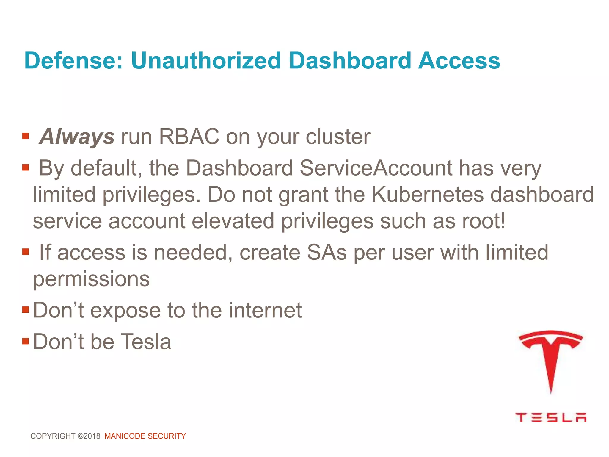 COPYRIGHT ©2018 MANICODE SECURITY
Defense: Unauthorized Dashboard Access
 Always run RBAC on your cluster
 By default, the Dashboard ServiceAccount has very
limited privileges. Do not grant the Kubernetes dashboard
service account elevated privileges such as root!
 If access is needed, create SAs per user with limited
permissions
Don’t expose to the internet
Don’t be Tesla
 