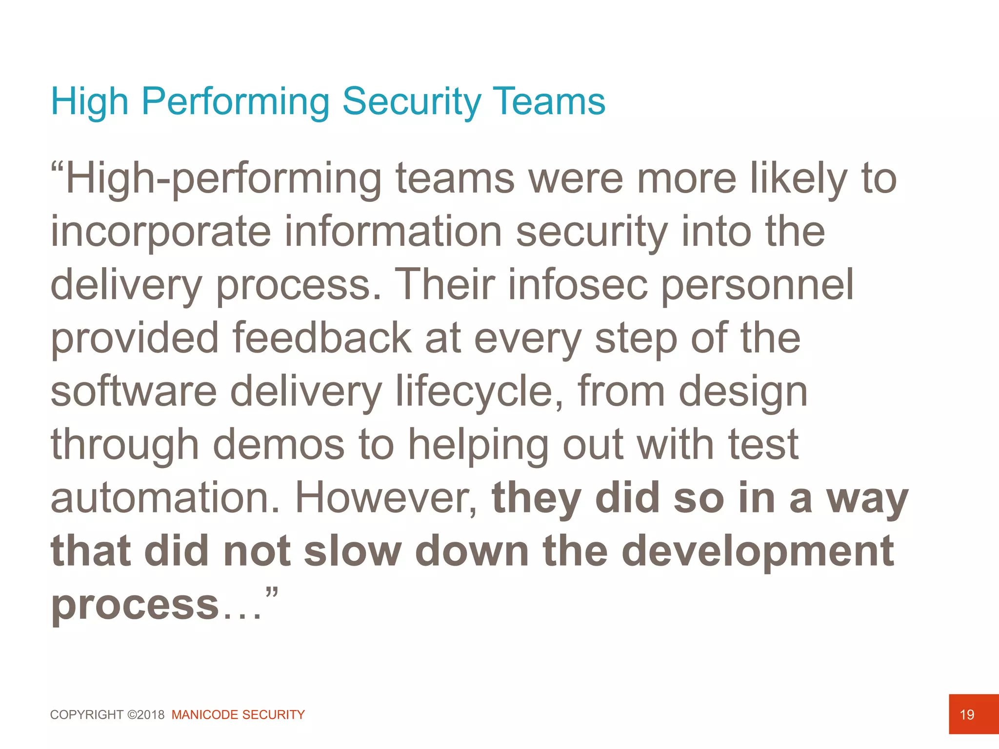 COPYRIGHT ©2018 MANICODE SECURITY
High Performing Security Teams
“High-performing teams were more likely to
incorporate information security into the
delivery process. Their infosec personnel
provided feedback at every step of the
software delivery lifecycle, from design
through demos to helping out with test
automation. However, they did so in a way
that did not slow down the development
process…”
19
 
