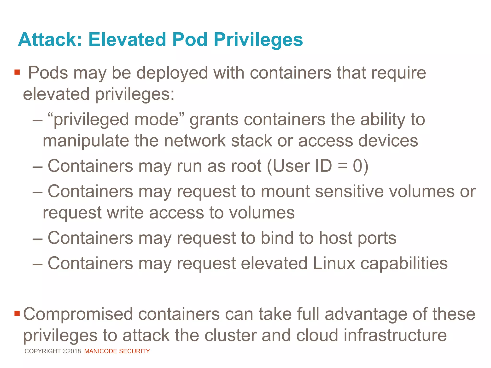COPYRIGHT ©2018 MANICODE SECURITY
Attack: Elevated Pod Privileges
 Pods may be deployed with containers that require
elevated privileges:
– “privileged mode” grants containers the ability to
manipulate the network stack or access devices
– Containers may run as root (User ID = 0)
– Containers may request to mount sensitive volumes or
request write access to volumes
– Containers may request to bind to host ports
– Containers may request elevated Linux capabilities
Compromised containers can take full advantage of these
privileges to attack the cluster and cloud infrastructure
 