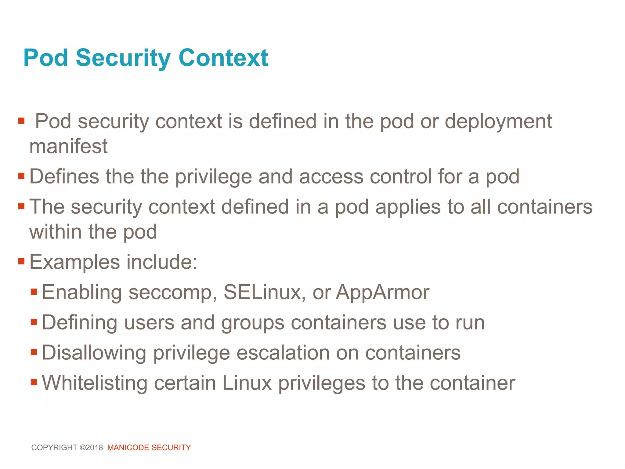 COPYRIGHT ©2018 MANICODE SECURITY
Pod Security Context
 Pod security context is defined in the pod or deployment
manifest
Defines the the privilege and access control for a pod
The security context defined in a pod applies to all containers
within the pod
Examples include:
Enabling seccomp, SELinux, or AppArmor
Defining users and groups containers use to run
Disallowing privilege escalation on containers
Whitelisting certain Linux privileges to the container
 
