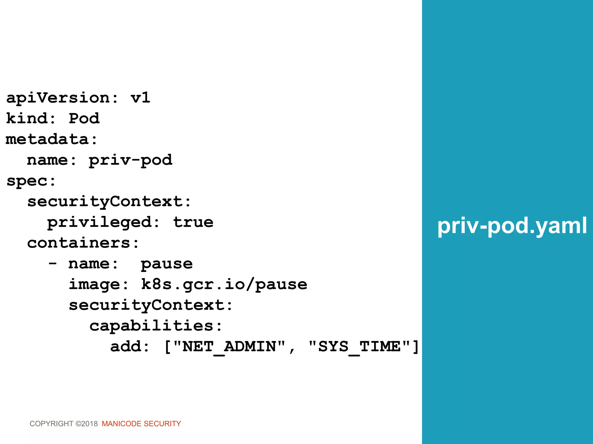 COPYRIGHT ©2018 MANICODE SECURITY
priv-pod.yaml
apiVersion: v1
kind: Pod
metadata:
name: priv-pod
spec:
securityContext:
privileged: true
containers:
- name: pause
image: k8s.gcr.io/pause
securityContext:
capabilities:
add: ["NET_ADMIN", "SYS_TIME"]
 