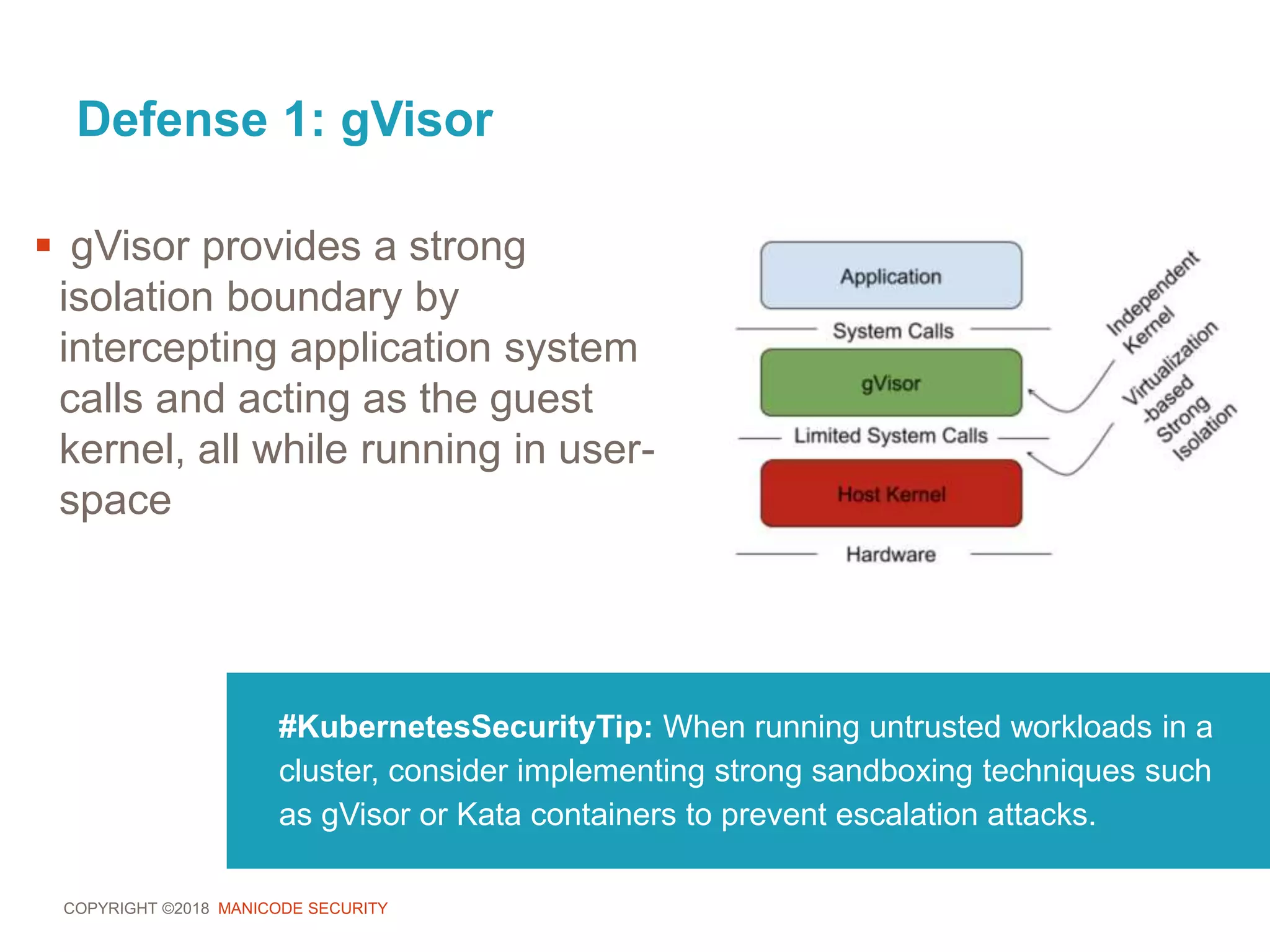 COPYRIGHT ©2018 MANICODE SECURITY
Defense 1: gVisor
#KubernetesSecurityTip: When running untrusted workloads in a
cluster, consider implementing strong sandboxing techniques such
as gVisor or Kata containers to prevent escalation attacks.
 gVisor provides a strong
isolation boundary by
intercepting application system
calls and acting as the guest
kernel, all while running in user-
space
 