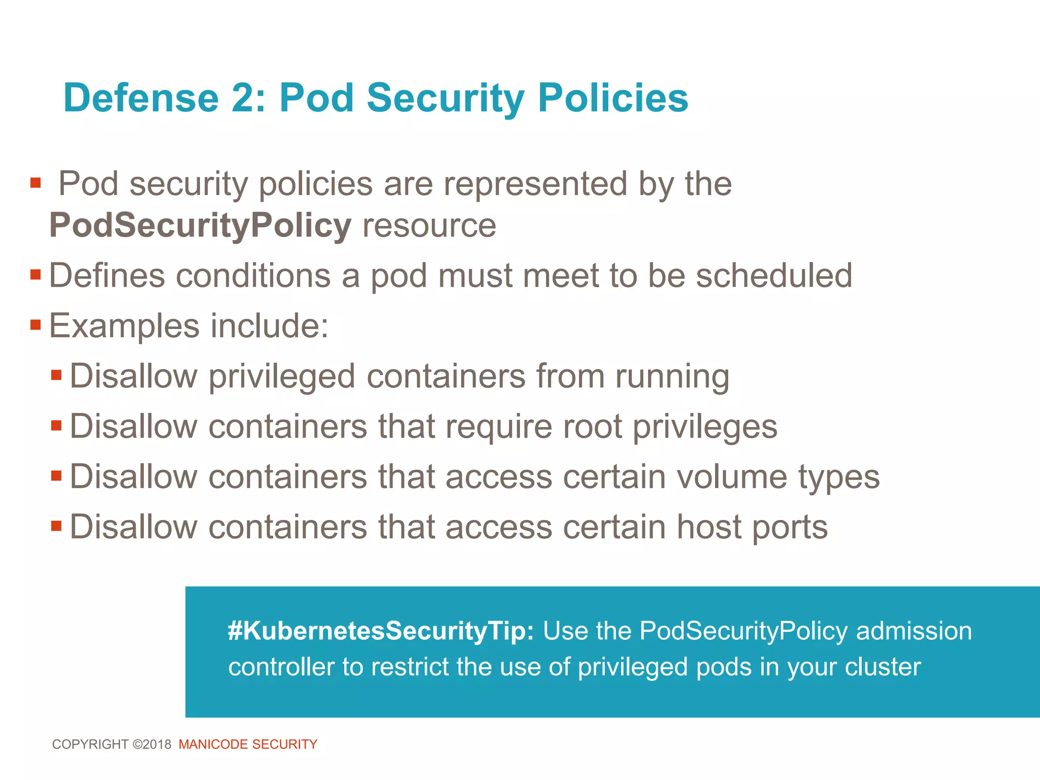COPYRIGHT ©2018 MANICODE SECURITY
Defense 2: Pod Security Policies
 Pod security policies are represented by the
PodSecurityPolicy resource
Defines conditions a pod must meet to be scheduled
Examples include:
Disallow privileged containers from running
Disallow containers that require root privileges
Disallow containers that access certain volume types
Disallow containers that access certain host ports
#KubernetesSecurityTip: Use the PodSecurityPolicy admission
controller to restrict the use of privileged pods in your cluster
 