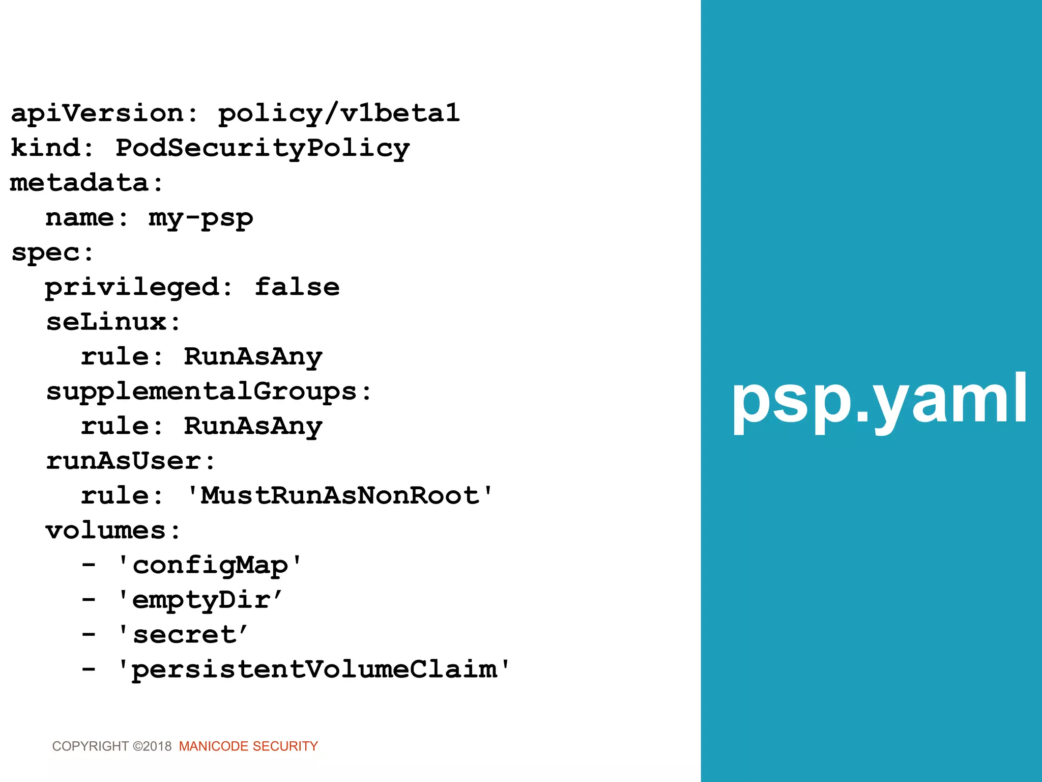 COPYRIGHT ©2018 MANICODE SECURITY
psp.yaml
apiVersion: policy/v1beta1
kind: PodSecurityPolicy
metadata:
name: my-psp
spec:
privileged: false
seLinux:
rule: RunAsAny
supplementalGroups:
rule: RunAsAny
runAsUser:
rule: 'MustRunAsNonRoot'
volumes:
- 'configMap'
- 'emptyDir’
- 'secret’
- 'persistentVolumeClaim'
 