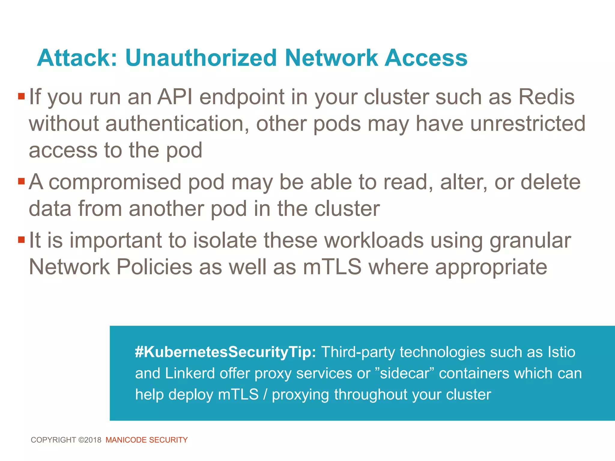 COPYRIGHT ©2018 MANICODE SECURITY
Attack: Unauthorized Network Access
#KubernetesSecurityTip: Third-party technologies such as Istio
and Linkerd offer proxy services or ”sidecar” containers which can
help deploy mTLS / proxying throughout your cluster
If you run an API endpoint in your cluster such as Redis
without authentication, other pods may have unrestricted
access to the pod
A compromised pod may be able to read, alter, or delete
data from another pod in the cluster
It is important to isolate these workloads using granular
Network Policies as well as mTLS where appropriate
 