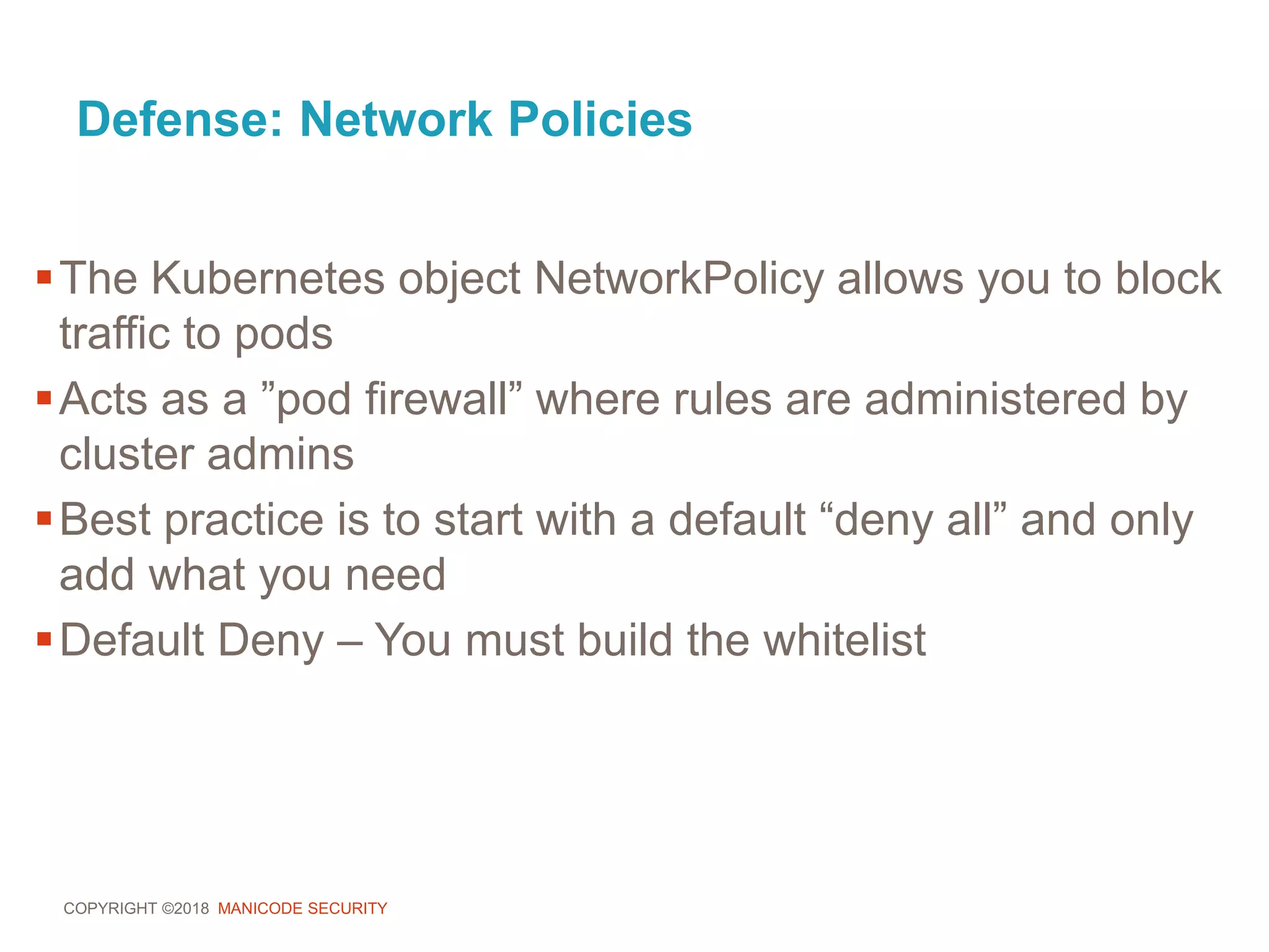 COPYRIGHT ©2018 MANICODE SECURITY
Defense: Network Policies
The Kubernetes object NetworkPolicy allows you to block
traffic to pods
Acts as a ”pod firewall” where rules are administered by
cluster admins
Best practice is to start with a default “deny all” and only
add what you need
Default Deny – You must build the whitelist
 