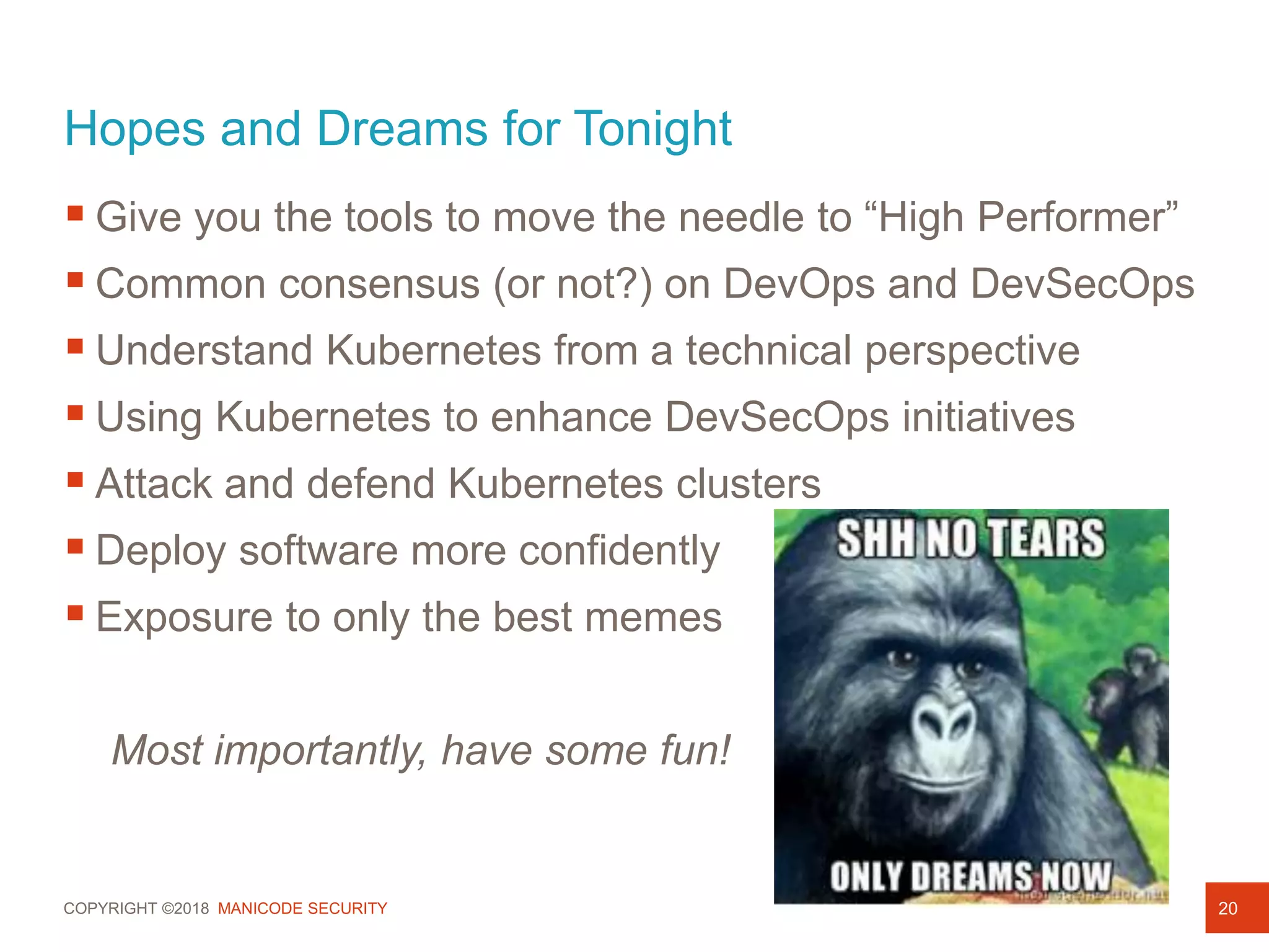 COPYRIGHT ©2018 MANICODE SECURITY
Hopes and Dreams for Tonight
20
 Give you the tools to move the needle to “High Performer”
 Common consensus (or not?) on DevOps and DevSecOps
 Understand Kubernetes from a technical perspective
 Using Kubernetes to enhance DevSecOps initiatives
 Attack and defend Kubernetes clusters
 Deploy software more confidently
 Exposure to only the best memes
Most importantly, have some fun!
 
