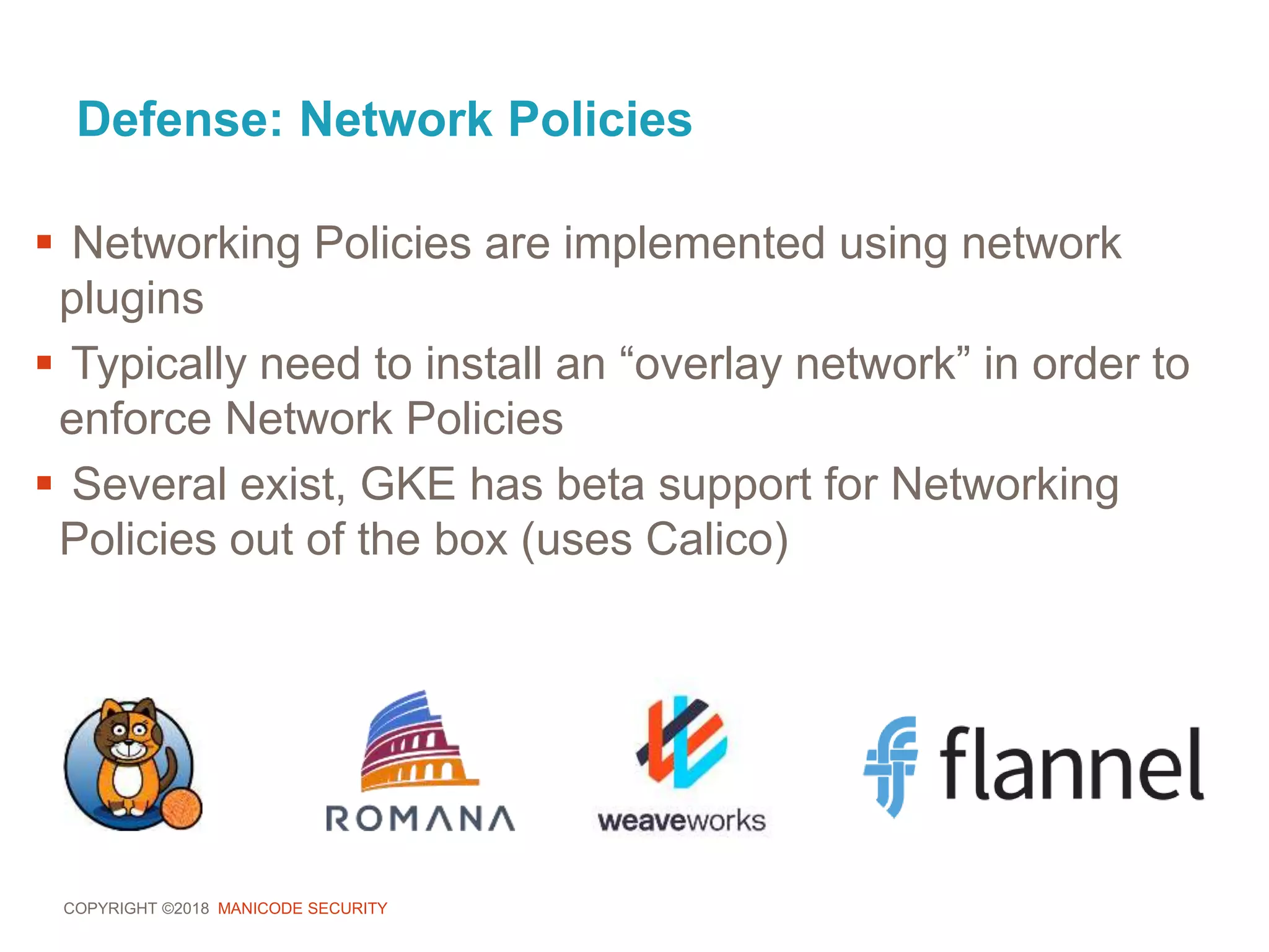 COPYRIGHT ©2018 MANICODE SECURITY
Defense: Network Policies
 Networking Policies are implemented using network
plugins
 Typically need to install an “overlay network” in order to
enforce Network Policies
 Several exist, GKE has beta support for Networking
Policies out of the box (uses Calico)
 