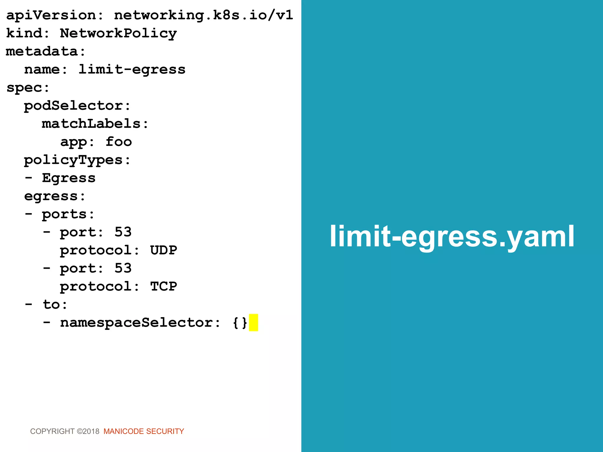 COPYRIGHT ©2018 MANICODE SECURITY
limit-egress.yaml
apiVersion: networking.k8s.io/v1
kind: NetworkPolicy
metadata:
name: limit-egress
spec:
podSelector:
matchLabels:
app: foo
policyTypes:
- Egress
egress:
- ports:
- port: 53
protocol: UDP
- port: 53
protocol: TCP
- to:
- namespaceSelector: {}
 