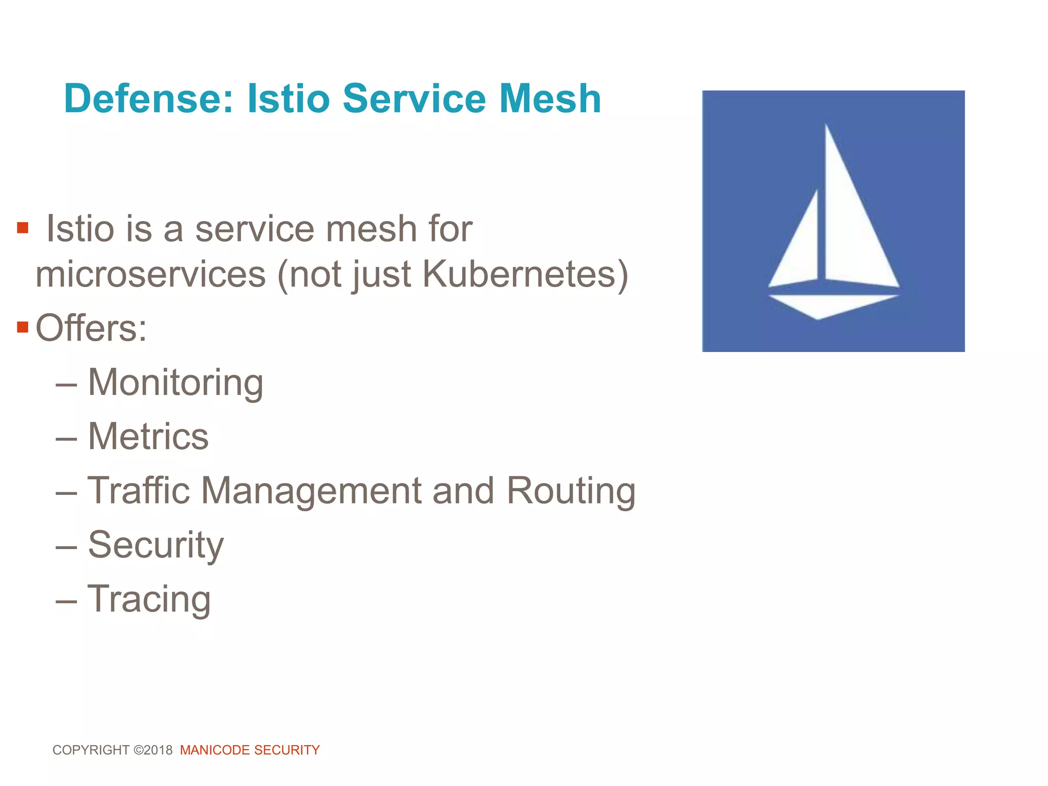COPYRIGHT ©2018 MANICODE SECURITY
Defense: Istio Service Mesh
 Istio is a service mesh for
microservices (not just Kubernetes)
Offers:
– Monitoring
– Metrics
– Traffic Management and Routing
– Security
– Tracing
 