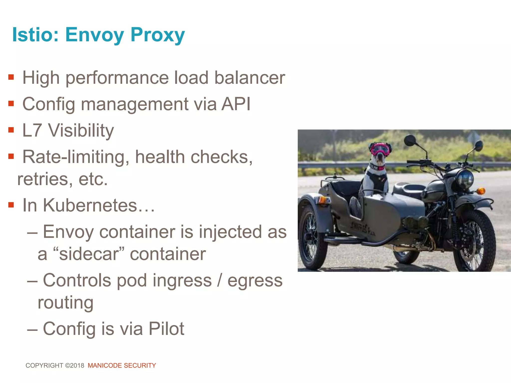 COPYRIGHT ©2018 MANICODE SECURITY
Istio: Envoy Proxy
 High performance load balancer
 Config management via API
 L7 Visibility
 Rate-limiting, health checks,
retries, etc.
 In Kubernetes…
– Envoy container is injected as
a “sidecar” container
– Controls pod ingress / egress
routing
– Config is via Pilot
 