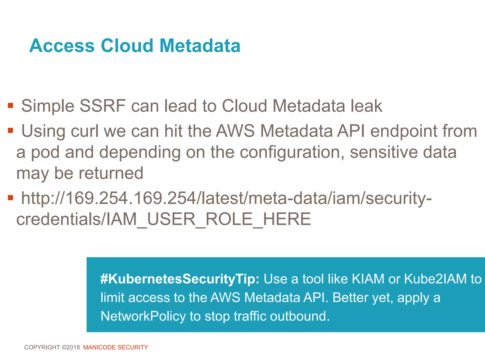 COPYRIGHT ©2018 MANICODE SECURITY
Access Cloud Metadata
#KubernetesSecurityTip: Use a tool like KIAM or Kube2IAM to
limit access to the AWS Metadata API. Better yet, apply a
NetworkPolicy to stop traffic outbound.
 Simple SSRF can lead to Cloud Metadata leak
 Using curl we can hit the AWS Metadata API endpoint from
a pod and depending on the configuration, sensitive data
may be returned
 http://169.254.169.254/latest/meta-data/iam/security-
credentials/IAM_USER_ROLE_HERE
 