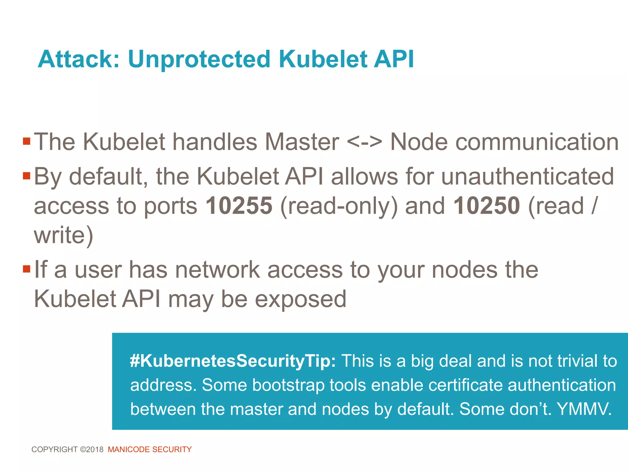 COPYRIGHT ©2018 MANICODE SECURITY
Attack: Unprotected Kubelet API
#KubernetesSecurityTip: This is a big deal and is not trivial to
address. Some bootstrap tools enable certificate authentication
between the master and nodes by default. Some don’t. YMMV.
The Kubelet handles Master <-> Node communication
By default, the Kubelet API allows for unauthenticated
access to ports 10255 (read-only) and 10250 (read /
write)
If a user has network access to your nodes the
Kubelet API may be exposed
 