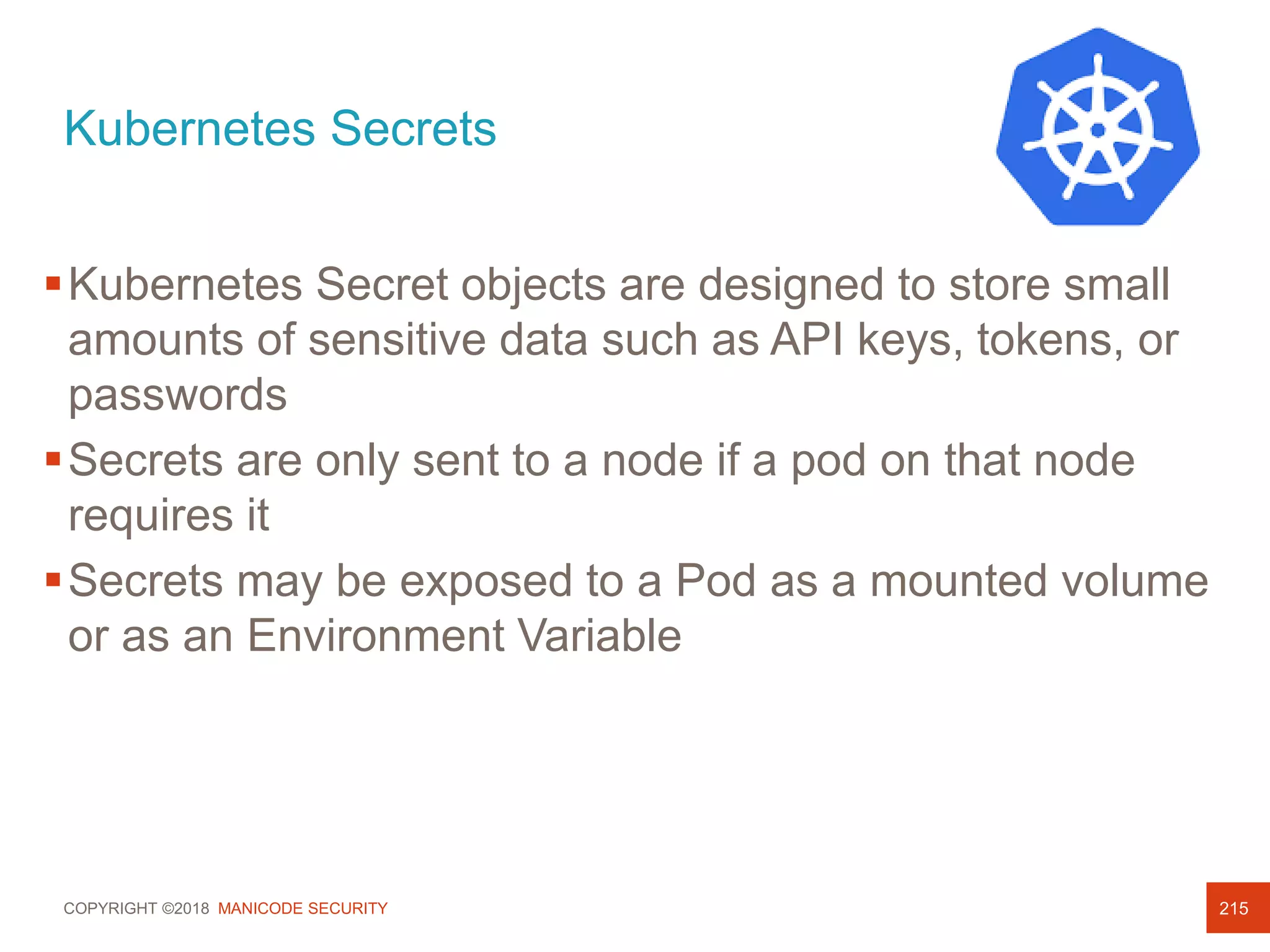 COPYRIGHT ©2018 MANICODE SECURITY
Kubernetes Secrets
215
Kubernetes Secret objects are designed to store small
amounts of sensitive data such as API keys, tokens, or
passwords
Secrets are only sent to a node if a pod on that node
requires it
Secrets may be exposed to a Pod as a mounted volume
or as an Environment Variable
 