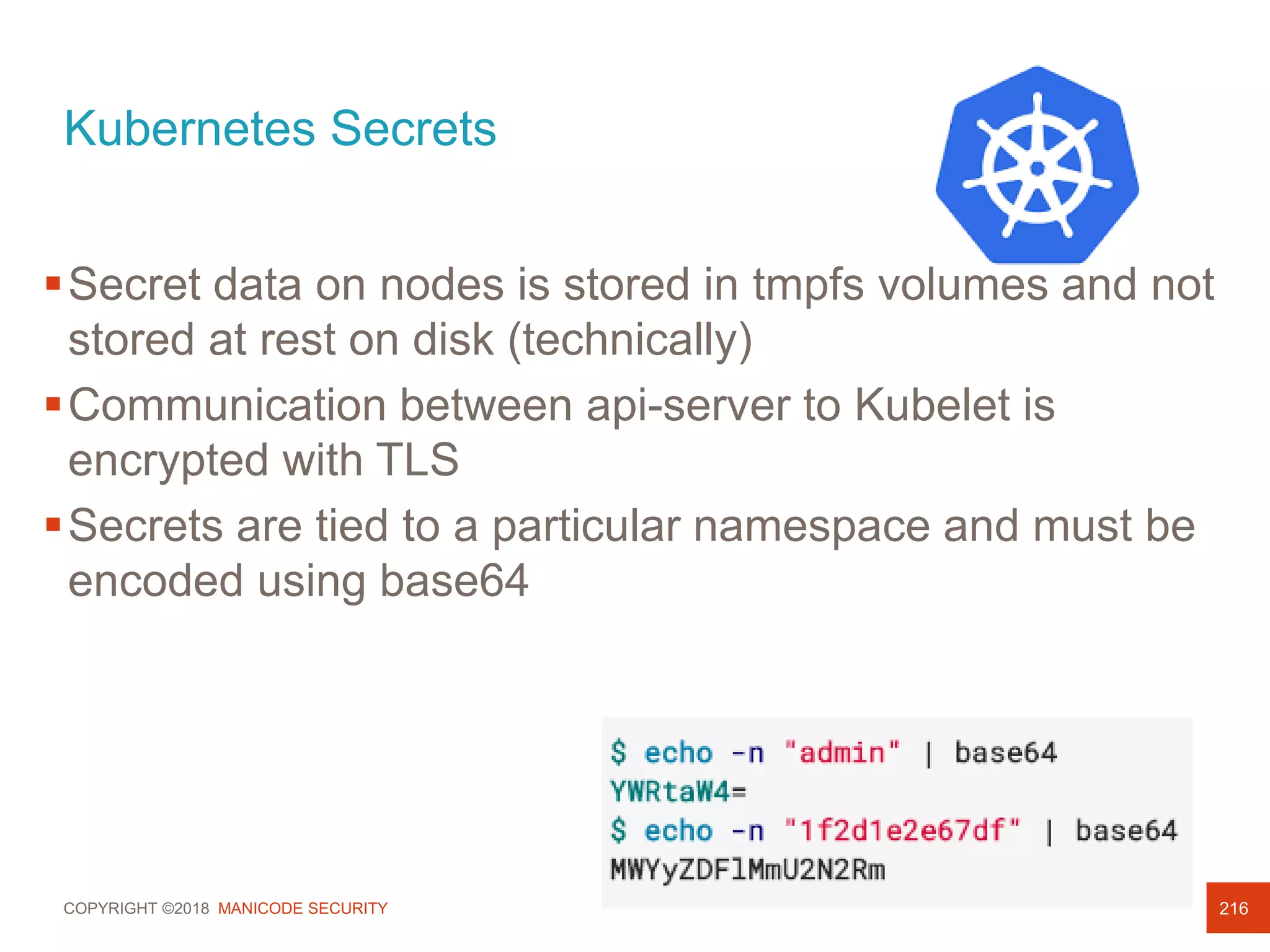COPYRIGHT ©2018 MANICODE SECURITY
Kubernetes Secrets
216
Secret data on nodes is stored in tmpfs volumes and not
stored at rest on disk (technically)
Communication between api-server to Kubelet is
encrypted with TLS
Secrets are tied to a particular namespace and must be
encoded using base64
 