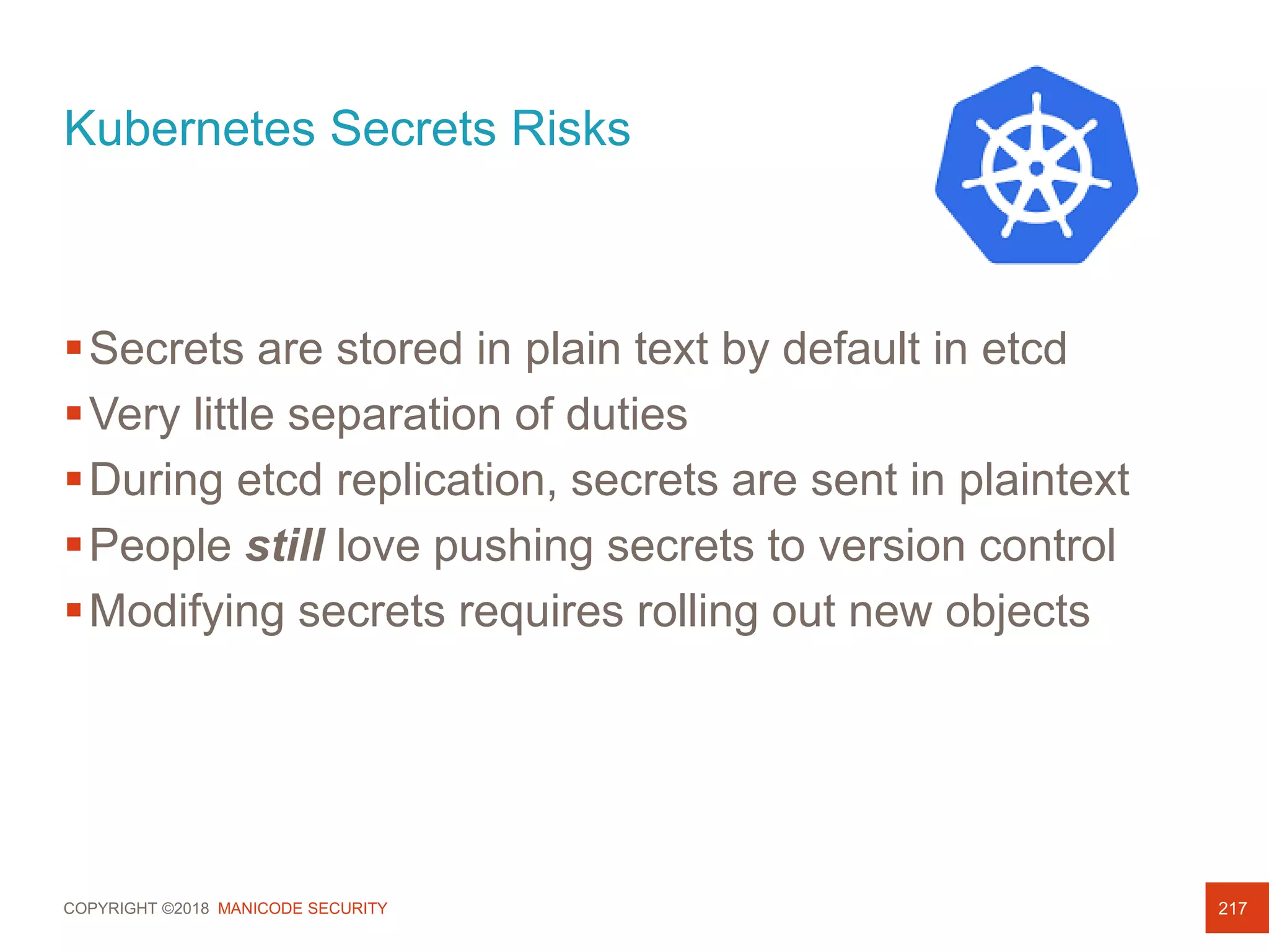 COPYRIGHT ©2018 MANICODE SECURITY
Kubernetes Secrets Risks
217
Secrets are stored in plain text by default in etcd
Very little separation of duties
During etcd replication, secrets are sent in plaintext
People still love pushing secrets to version control
Modifying secrets requires rolling out new objects
 