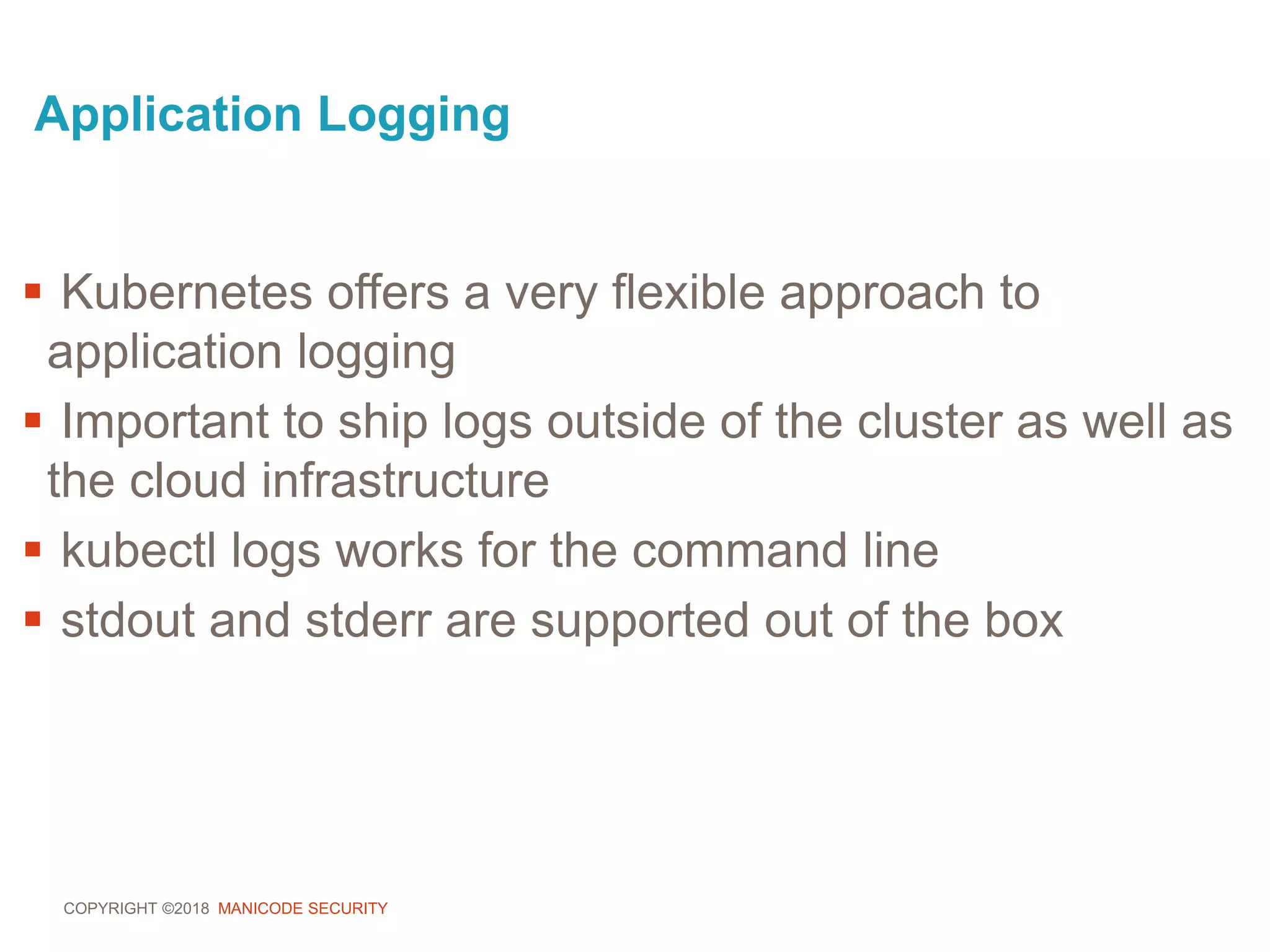 COPYRIGHT ©2018 MANICODE SECURITY
Application Logging
 Kubernetes offers a very flexible approach to
application logging
 Important to ship logs outside of the cluster as well as
the cloud infrastructure
 kubectl logs works for the command line
 stdout and stderr are supported out of the box
 
