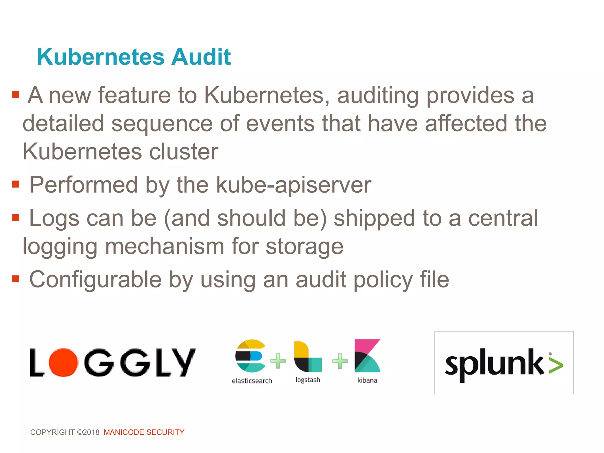 COPYRIGHT ©2018 MANICODE SECURITY
Kubernetes Audit
 A new feature to Kubernetes, auditing provides a
detailed sequence of events that have affected the
Kubernetes cluster
 Performed by the kube-apiserver
 Logs can be (and should be) shipped to a central
logging mechanism for storage
 Configurable by using an audit policy file
 