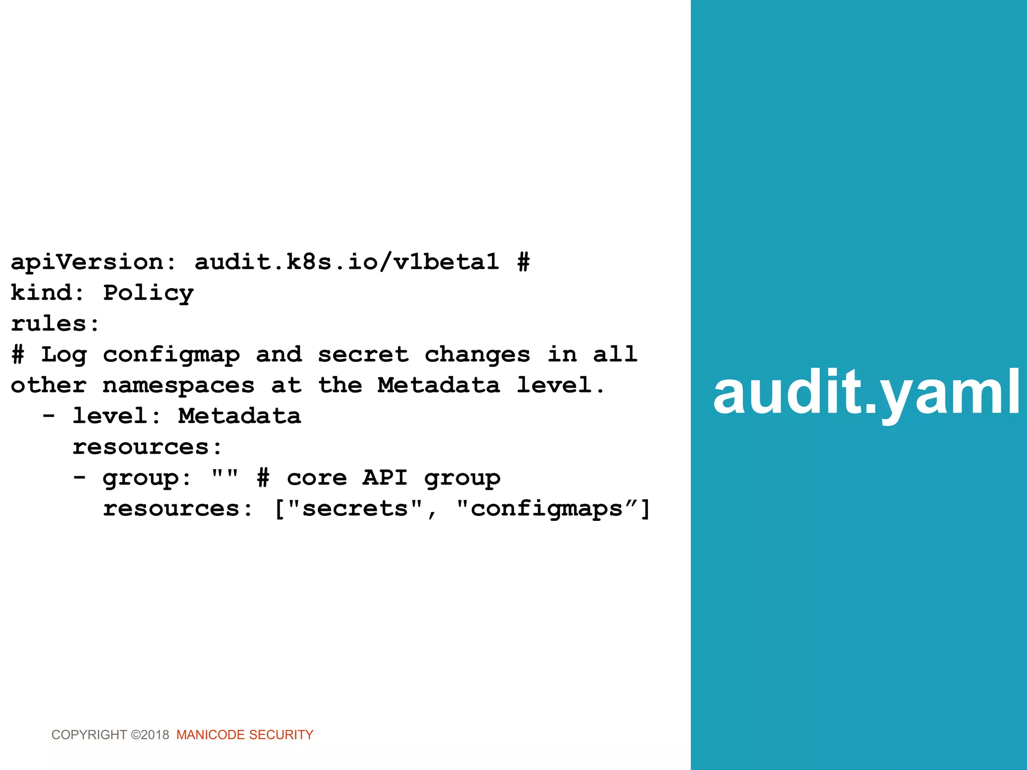 COPYRIGHT ©2018 MANICODE SECURITY
audit.yaml
apiVersion: audit.k8s.io/v1beta1 #
kind: Policy
rules:
# Log configmap and secret changes in all
other namespaces at the Metadata level.
- level: Metadata
resources:
- group: "" # core API group
resources: ["secrets", "configmaps”]
 