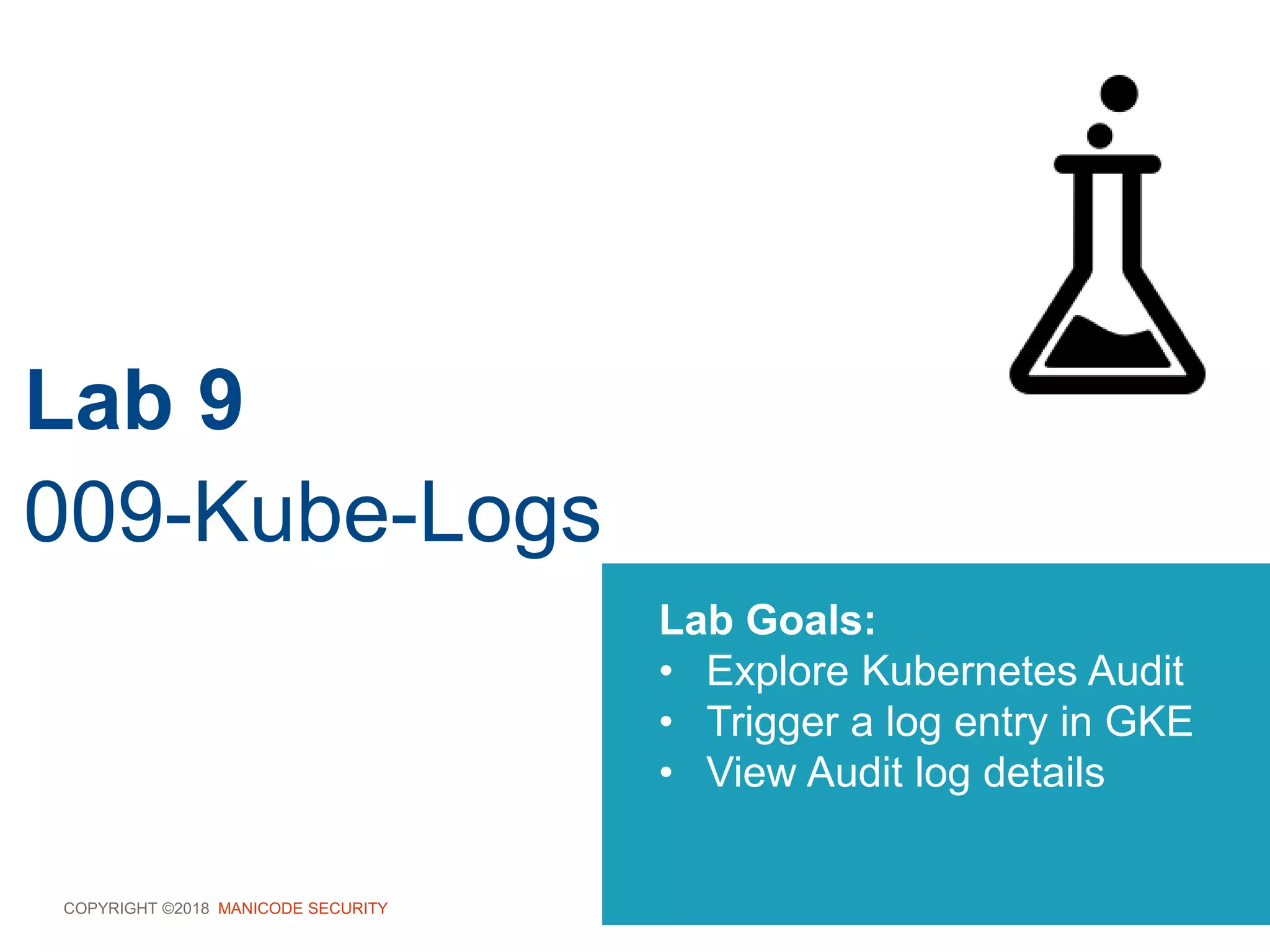COPYRIGHT ©2018 MANICODE SECURITY
Lab 9
009-Kube-Logs
Lab Goals:
• Explore Kubernetes Audit
• Trigger a log entry in GKE
• View Audit log details
 