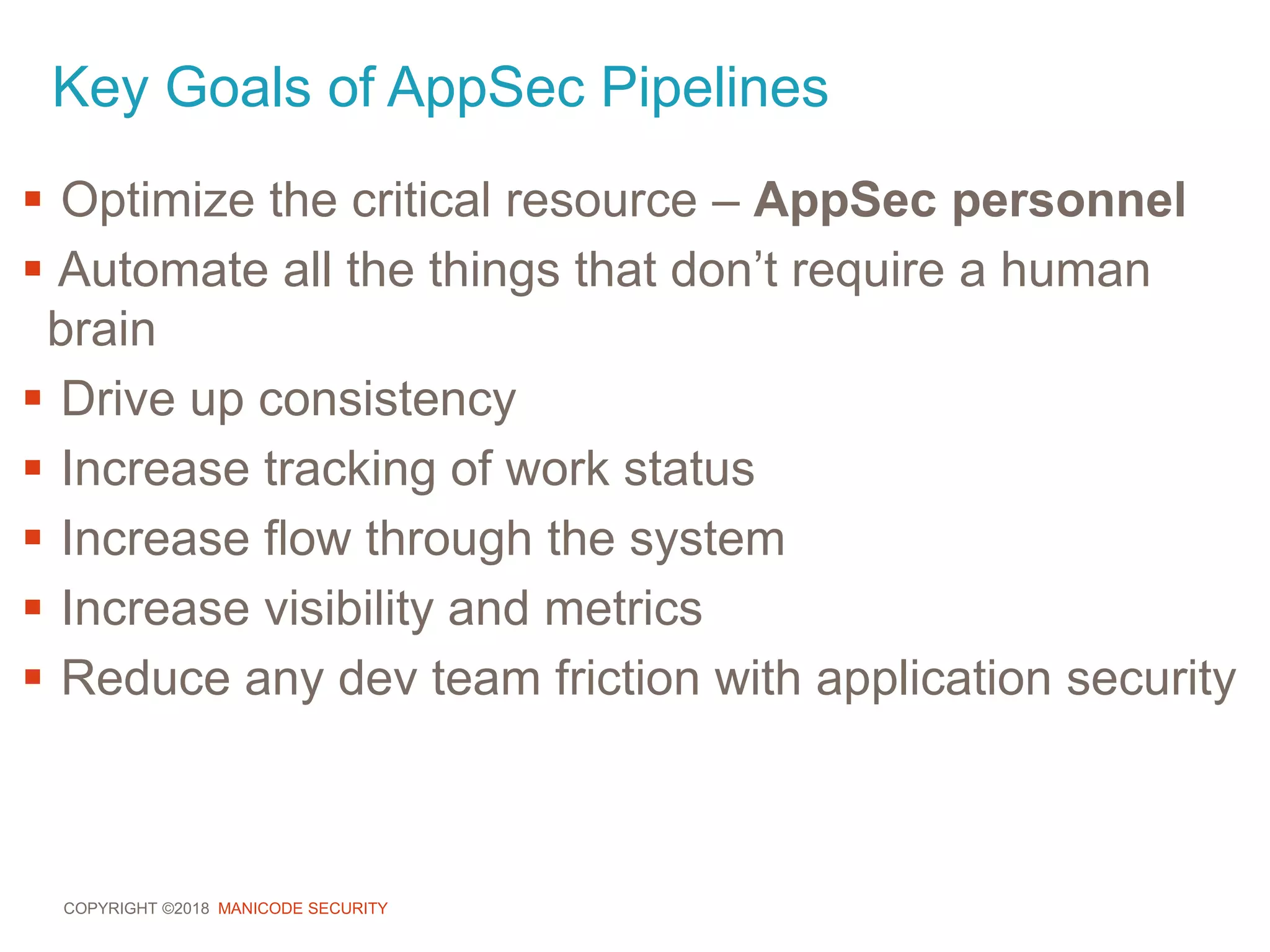 COPYRIGHT ©2018 MANICODE SECURITY
Key Goals of AppSec Pipelines
 Optimize the critical resource – AppSec personnel
 Automate all the things that don’t require a human
brain
 Drive up consistency
 Increase tracking of work status
 Increase flow through the system
 Increase visibility and metrics
 Reduce any dev team friction with application security
 