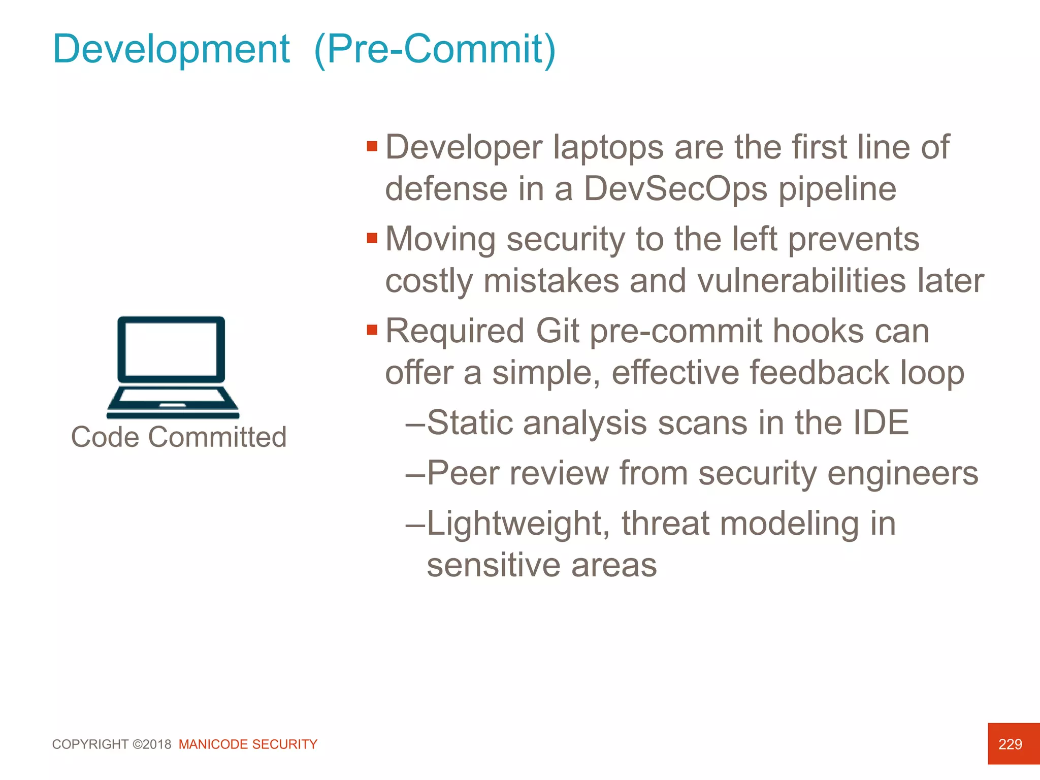 COPYRIGHT ©2018 MANICODE SECURITY
Development (Pre-Commit)
229
Developer laptops are the first line of
defense in a DevSecOps pipeline
Moving security to the left prevents
costly mistakes and vulnerabilities later
Required Git pre-commit hooks can
offer a simple, effective feedback loop
–Static analysis scans in the IDE
–Peer review from security engineers
–Lightweight, threat modeling in
sensitive areas
Code Committed
 