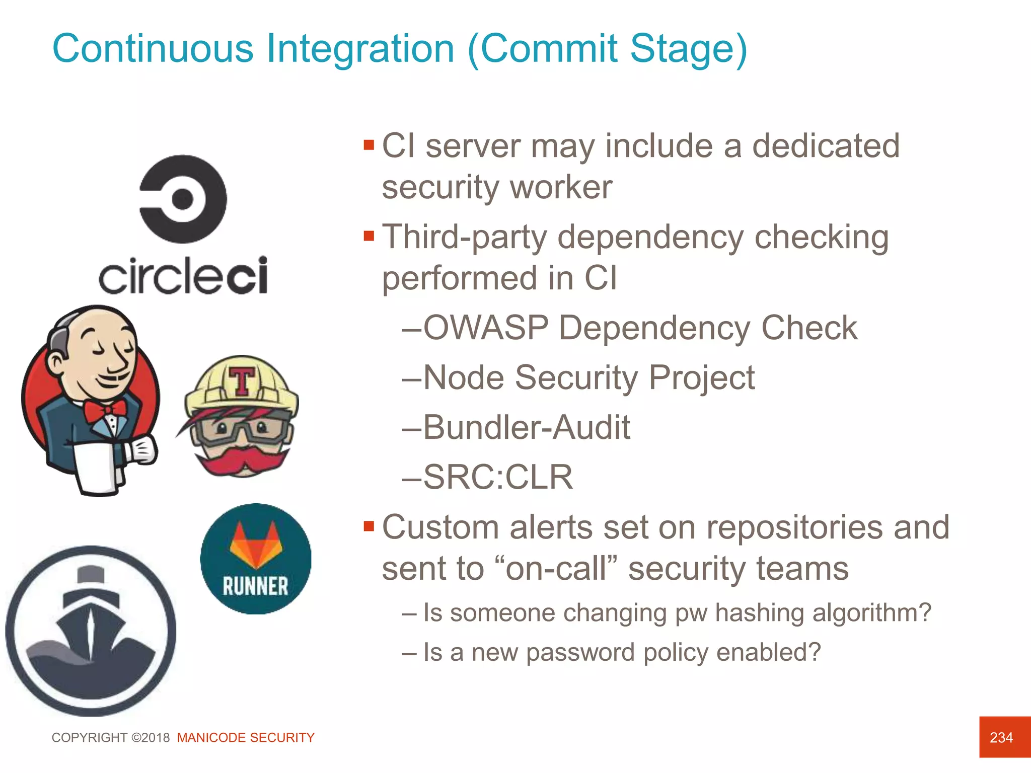 COPYRIGHT ©2018 MANICODE SECURITY
Continuous Integration (Commit Stage)
234
CI server may include a dedicated
security worker
Third-party dependency checking
performed in CI
–OWASP Dependency Check
–Node Security Project
–Bundler-Audit
–SRC:CLR
Custom alerts set on repositories and
sent to “on-call” security teams
– Is someone changing pw hashing algorithm?
– Is a new password policy enabled?
 