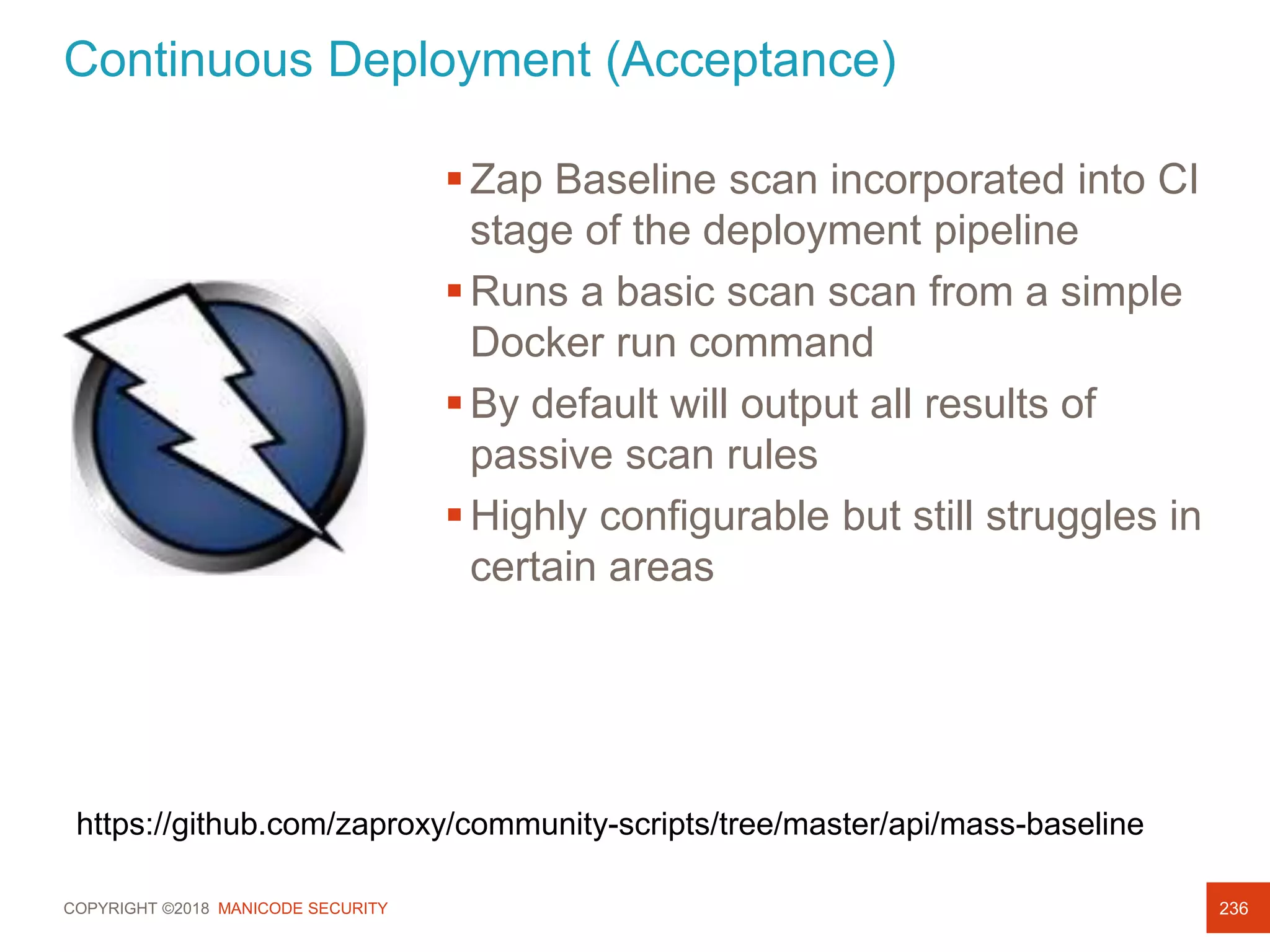 COPYRIGHT ©2018 MANICODE SECURITY 236
Zap Baseline scan incorporated into CI
stage of the deployment pipeline
Runs a basic scan scan from a simple
Docker run command
By default will output all results of
passive scan rules
Highly configurable but still struggles in
certain areas
https://github.com/zaproxy/community-scripts/tree/master/api/mass-baseline
Continuous Deployment (Acceptance)
 