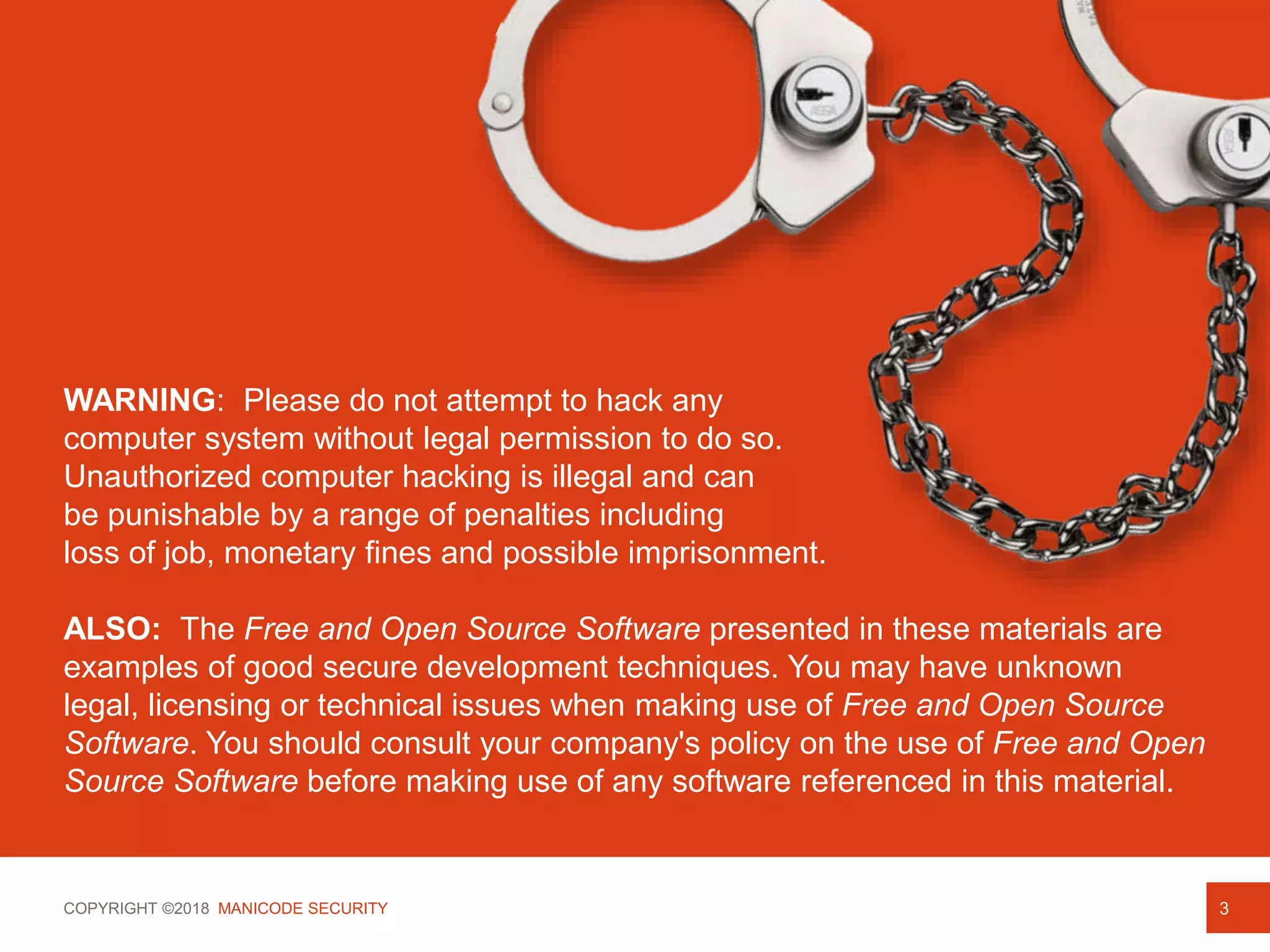 COPYRIGHT ©2018 MANICODE SECURITY
WARNING: Please do not attempt to hack any
computer system without legal permission to do so.
Unauthorized computer hacking is illegal and can
be punishable by a range of penalties including
loss of job, monetary fines and possible imprisonment.
ALSO: The Free and Open Source Software presented in these materials are
examples of good secure development techniques. You may have unknown
legal, licensing or technical issues when making use of Free and Open Source
Software. You should consult your company's policy on the use of Free and Open
Source Software before making use of any software referenced in this material.
3
 