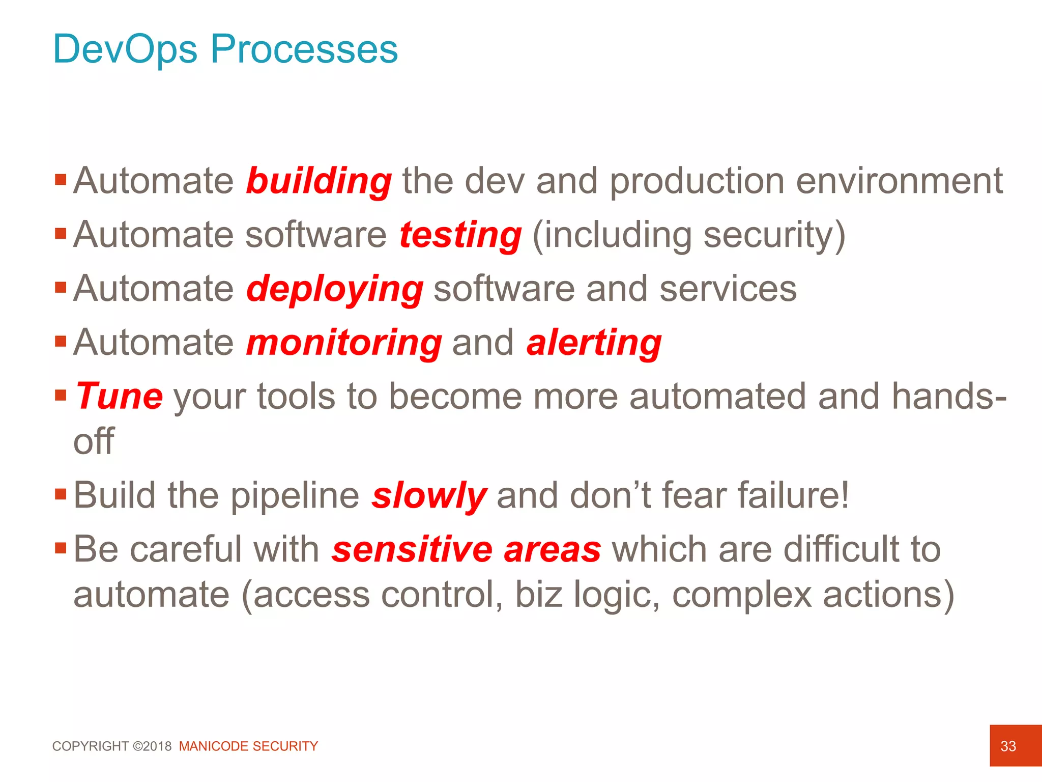 COPYRIGHT ©2018 MANICODE SECURITY
DevOps Processes
33
Automate building the dev and production environment
Automate software testing (including security)
Automate deploying software and services
Automate monitoring and alerting
Tune your tools to become more automated and hands-
off
Build the pipeline slowly and don’t fear failure!
Be careful with sensitive areas which are difficult to
automate (access control, biz logic, complex actions)
 