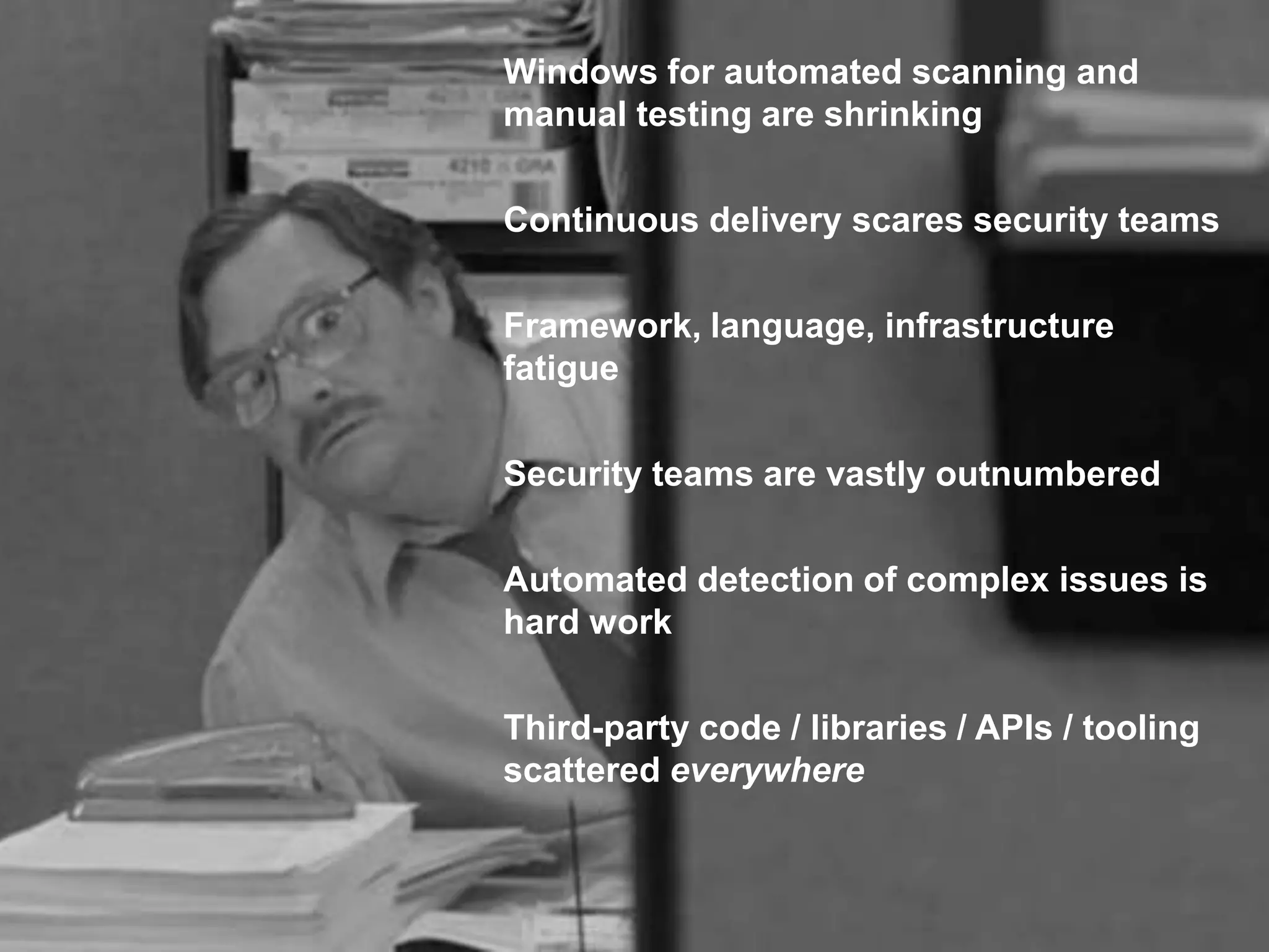 COPYRIGHT ©2018 MANICODE SECURITY
Windows for automated scanning and
manual testing are shrinking
Continuous delivery scares security teams
Framework, language, infrastructure
fatigue
Security teams are vastly outnumbered
Automated detection of complex issues is
hard work
Third-party code / libraries / APIs / tooling
scattered everywhere
 