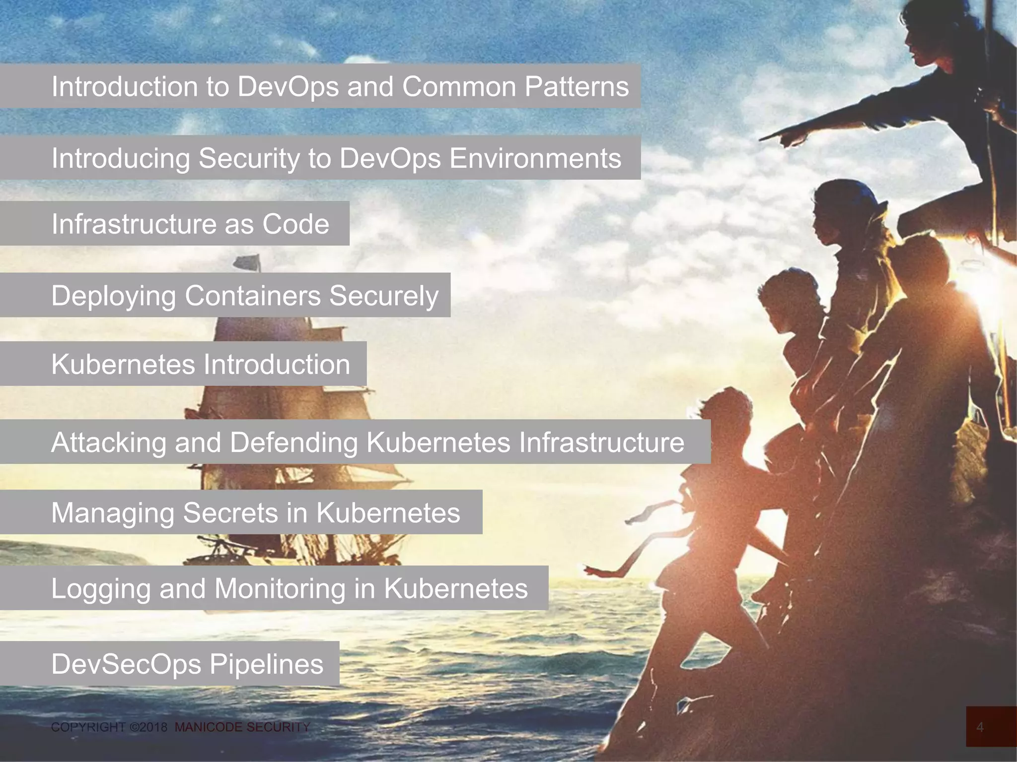 COPYRIGHT ©2018 MANICODE SECURITY 4
Introduction to DevOps and Common Patterns
Introducing Security to DevOps Environments
Infrastructure as Code
Deploying Containers Securely
Kubernetes Introduction
Attacking and Defending Kubernetes Infrastructure
Managing Secrets in Kubernetes
Logging and Monitoring in Kubernetes
DevSecOps Pipelines
 