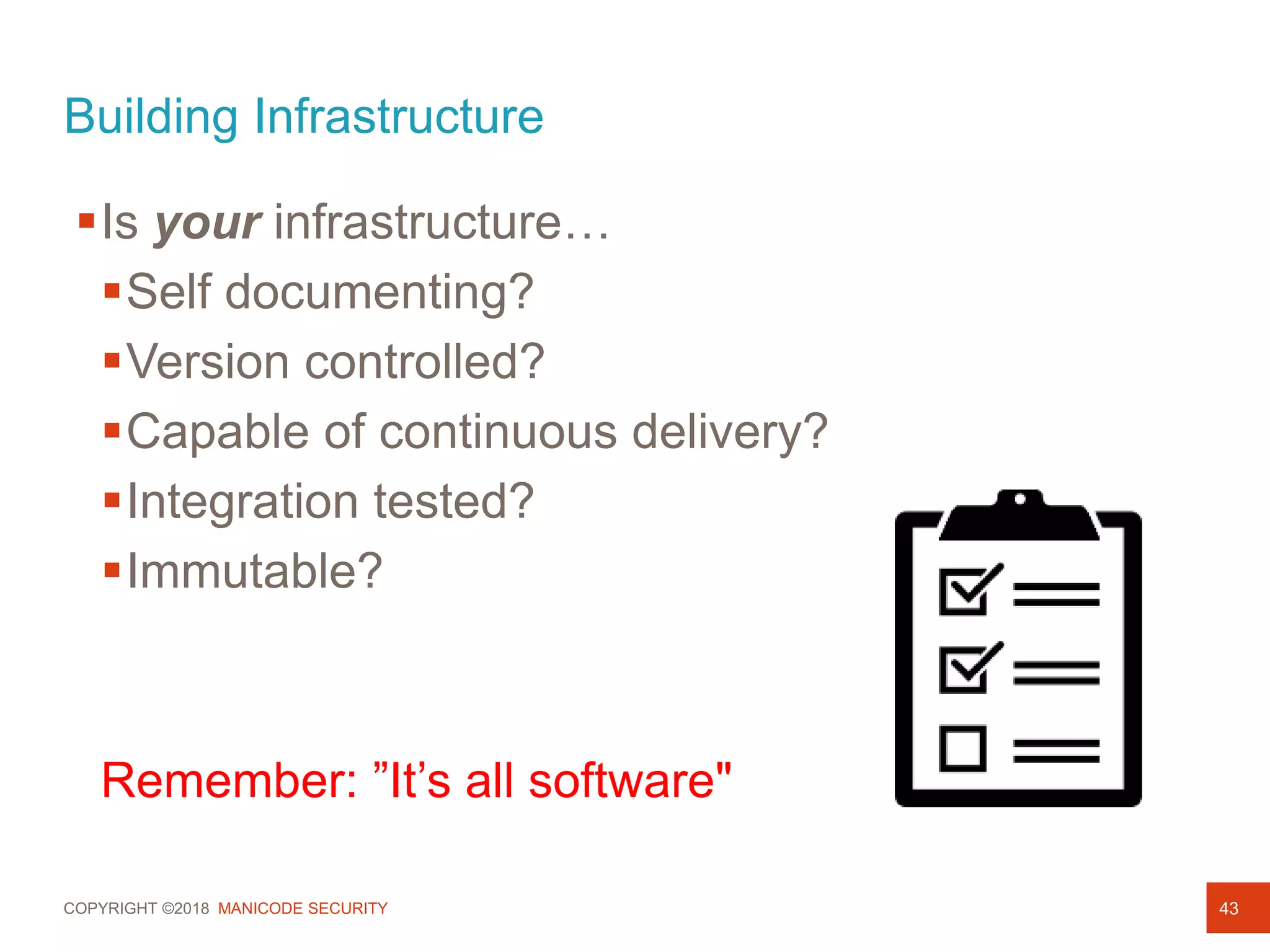COPYRIGHT ©2018 MANICODE SECURITY
Building Infrastructure
43
Is your infrastructure…
Self documenting?
Version controlled?
Capable of continuous delivery?
Integration tested?
Immutable?
Remember: ”It’s all software"
 