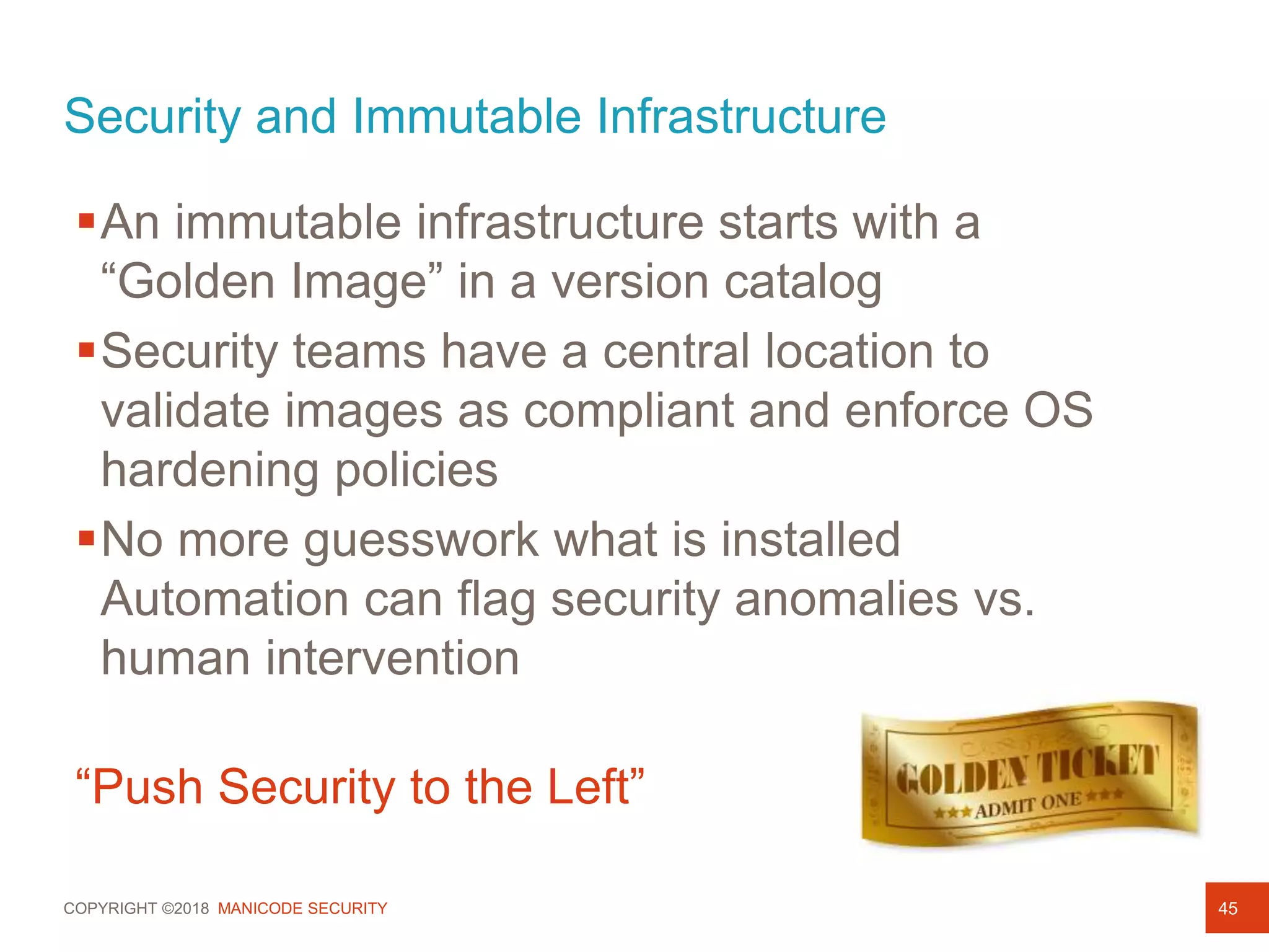 COPYRIGHT ©2018 MANICODE SECURITY
Security and Immutable Infrastructure
45
An immutable infrastructure starts with a
“Golden Image” in a version catalog
Security teams have a central location to
validate images as compliant and enforce OS
hardening policies
No more guesswork what is installed
Automation can flag security anomalies vs.
human intervention
“Push Security to the Left”
 