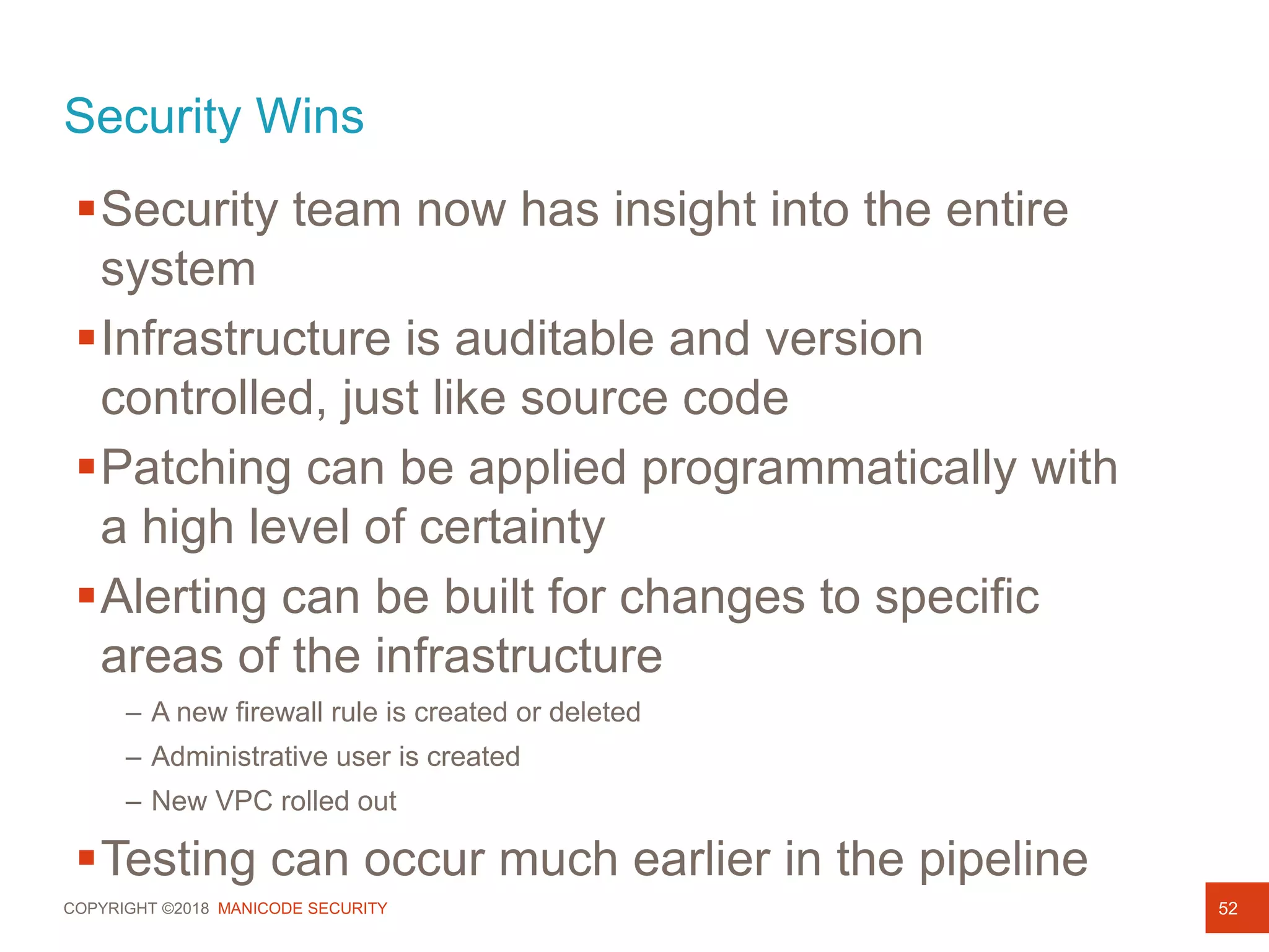 COPYRIGHT ©2018 MANICODE SECURITY
Security Wins
52
Security team now has insight into the entire
system
Infrastructure is auditable and version
controlled, just like source code
Patching can be applied programmatically with
a high level of certainty
Alerting can be built for changes to specific
areas of the infrastructure
– A new firewall rule is created or deleted
– Administrative user is created
– New VPC rolled out
Testing can occur much earlier in the pipeline
 