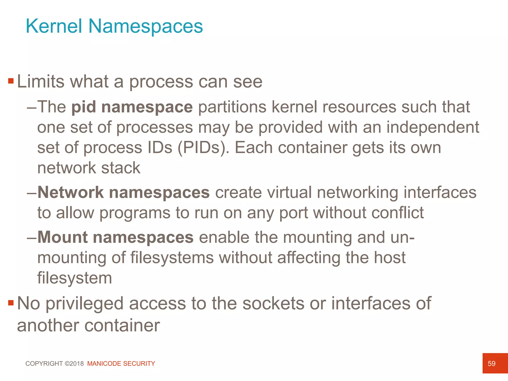 COPYRIGHT ©2018 MANICODE SECURITY
Kernel Namespaces
59
Process Security
Process Isolation
Limits what a process can see
–The pid namespace partitions kernel resources such that
one set of processes may be provided with an independent
set of process IDs (PIDs). Each container gets its own
network stack
–Network namespaces create virtual networking interfaces
to allow programs to run on any port without conflict
–Mount namespaces enable the mounting and un-
mounting of filesystems without affecting the host
filesystem
No privileged access to the sockets or interfaces of
another container
 