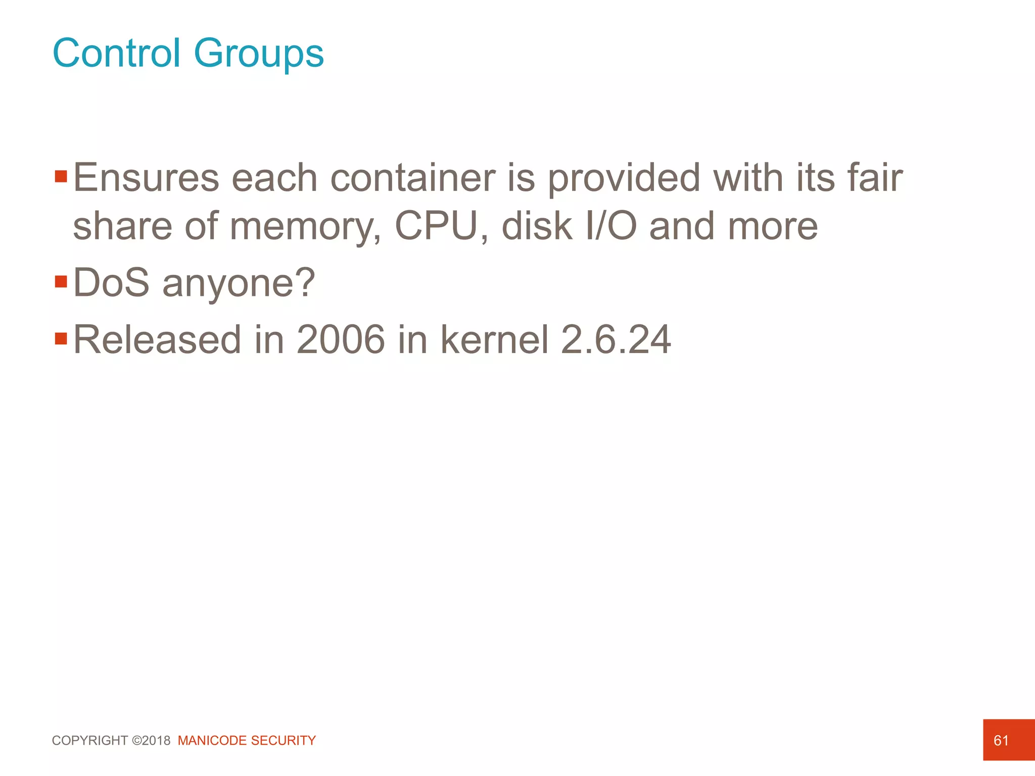 COPYRIGHT ©2018 MANICODE SECURITY
Control Groups
61
Ensures each container is provided with its fair
share of memory, CPU, disk I/O and more
DoS anyone?
Released in 2006 in kernel 2.6.24
 