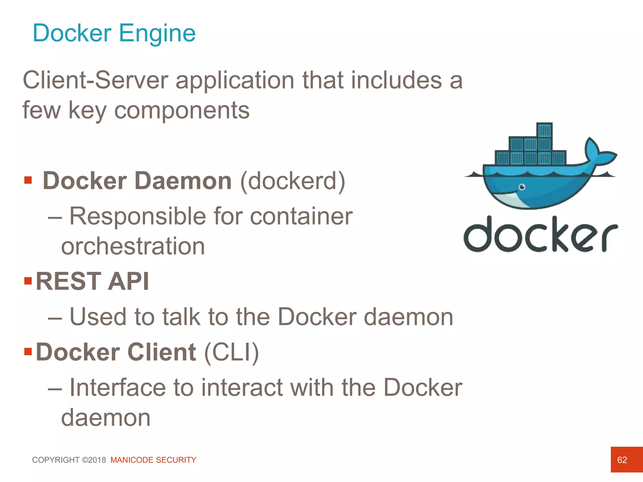COPYRIGHT ©2018 MANICODE SECURITY
Docker Engine
62
Client-Server application that includes a
few key components
 Docker Daemon (dockerd)
– Responsible for container
orchestration
REST API
– Used to talk to the Docker daemon
Docker Client (CLI)
– Interface to interact with the Docker
daemon
 