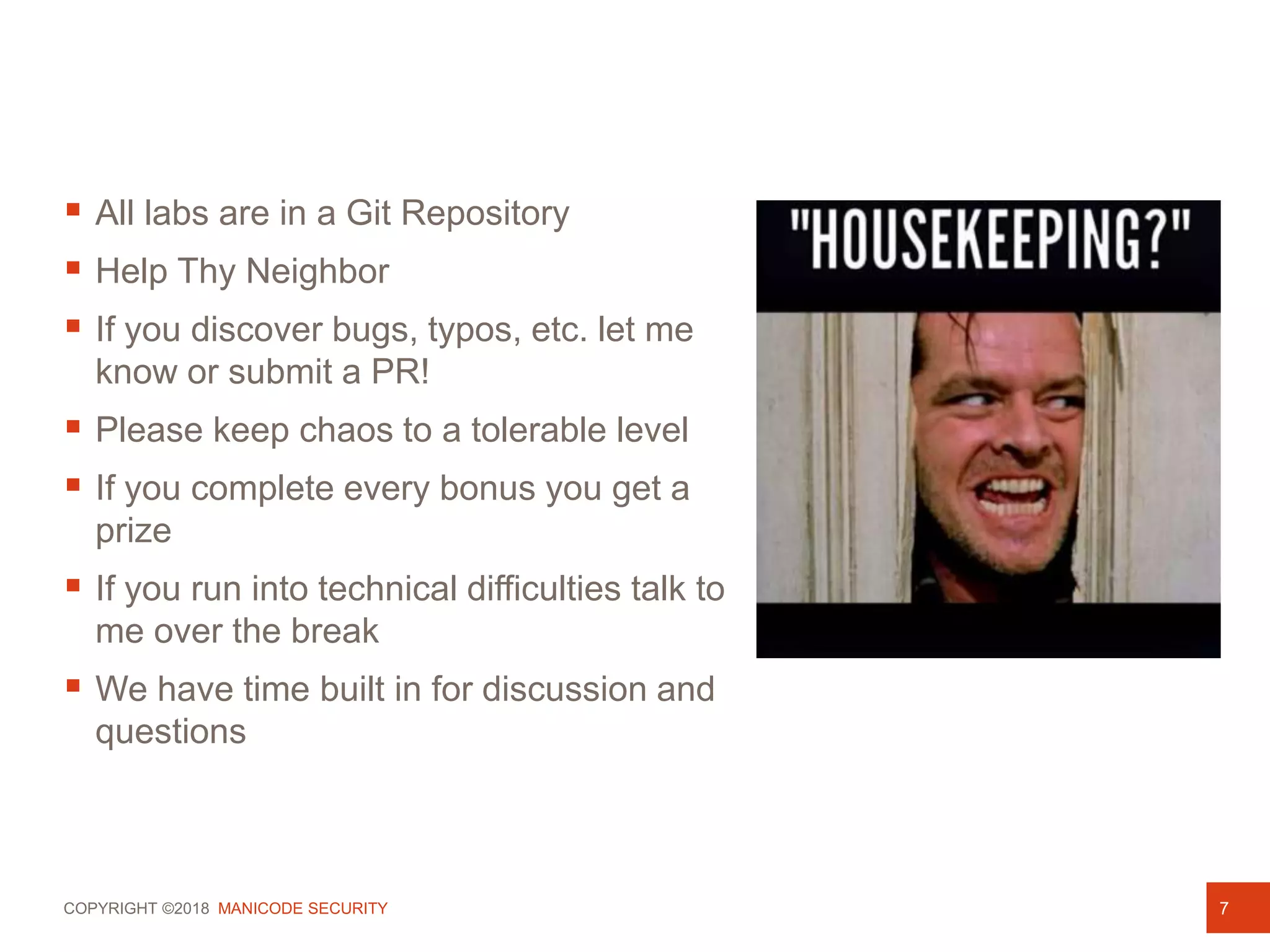 COPYRIGHT ©2018 MANICODE SECURITY
 All labs are in a Git Repository
 Help Thy Neighbor
 If you discover bugs, typos, etc. let me
know or submit a PR!
 Please keep chaos to a tolerable level
 If you complete every bonus you get a
prize
 If you run into technical difficulties talk to
me over the break
 We have time built in for discussion and
questions
7
 