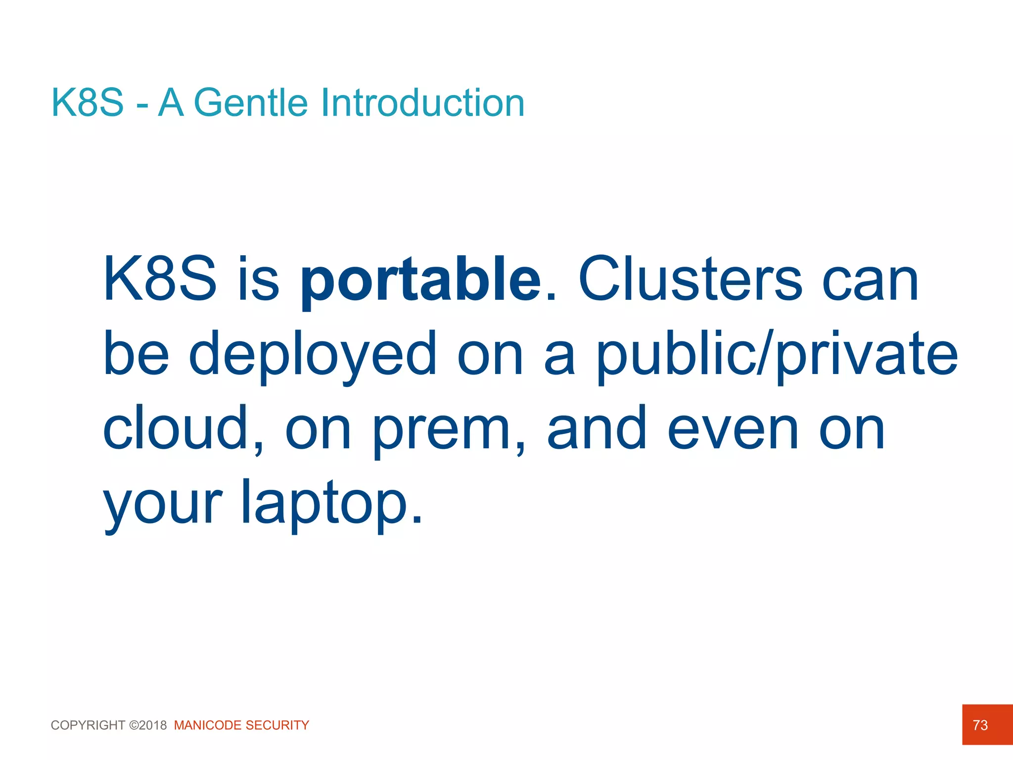 COPYRIGHT ©2018 MANICODE SECURITY
K8S - A Gentle Introduction
73
K8S is portable. Clusters can
be deployed on a public/private
cloud, on prem, and even on
your laptop.
 