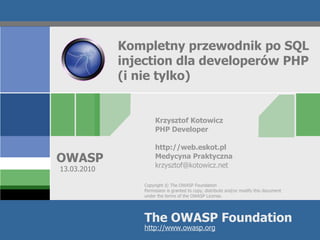 Kompletny przewodnik po SQL
             injection dla developerów PHP
             (i nie tylko)


                      Krzysztof Kotowicz
                      PHP Developer

                      http://web.eskot.pl
OWASP                 Medycyna Praktyczna
                      krzysztof@kotowicz.net
10.03.2010

                 Copyright © The OWASP Foundation
                 Permission is granted to copy, distribute and/or modify this document
                 under the terms of the OWASP License.




                 The OWASP Foundation
                 http://www.owasp.org
 