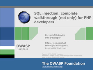 SQL injection: complete
             walkthrough (not only) for PHP
             developers


                      Krzysztof Kotowicz
                      PHP Developer

                      http://web.eskot.pl
OWASP                 Medycyna Praktyczna
                      krzysztof@kotowicz.net
10.03.2010

                 Copyright © The OWASP Foundation
                 Permission is granted to copy, distribute and/or modify this document
                 under the terms of the OWASP License.




                 The OWASP Foundation
                 http://www.owasp.org
 