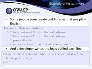 Example of tests… more



 • Some people even create test libraries that use plain
   English:
Scenario: Regular numbers
  * I have entered 3 into the calculator
  * I have entered 2 into the calculator
  * I press divide
  * the result should be 1.5 on the screen/
 • And a developer writes the logic behind each line
Given   /I have entered (d+) into the calculator/ do |n|
 @calc.push n.to_i
end
 