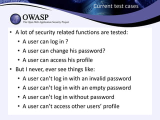 Current test cases



• A lot of security related functions are tested:
   • A user can log in ?
   • A user can change his password?
   • A user can access his profile
• But I never, ever see things like:
   • A user can’t log in with an invalid password
   • A user can’t log in with an empty password
   • A user can’t log in without password
   • A user can’t access other users’ profile
 