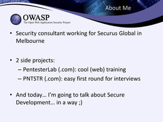 About Me



• Security consultant working for Securus Global in
  Melbourne


• 2 side projects:
   – PentesterLab (.com): cool (web) training
   – PNTSTR (.com): easy first round for interviews

• And today… I’m going to talk about Secure
  Development… in a way ;)
 