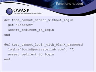 Functions needed



def test_cannot_secret_without_login
  get "/secret"
  assert_redirect_to_login
end


def test_cannot_login_with_blank_password
  login("louis@pentesterlab.com", "")
  assert_redirect_to_login
end
 
